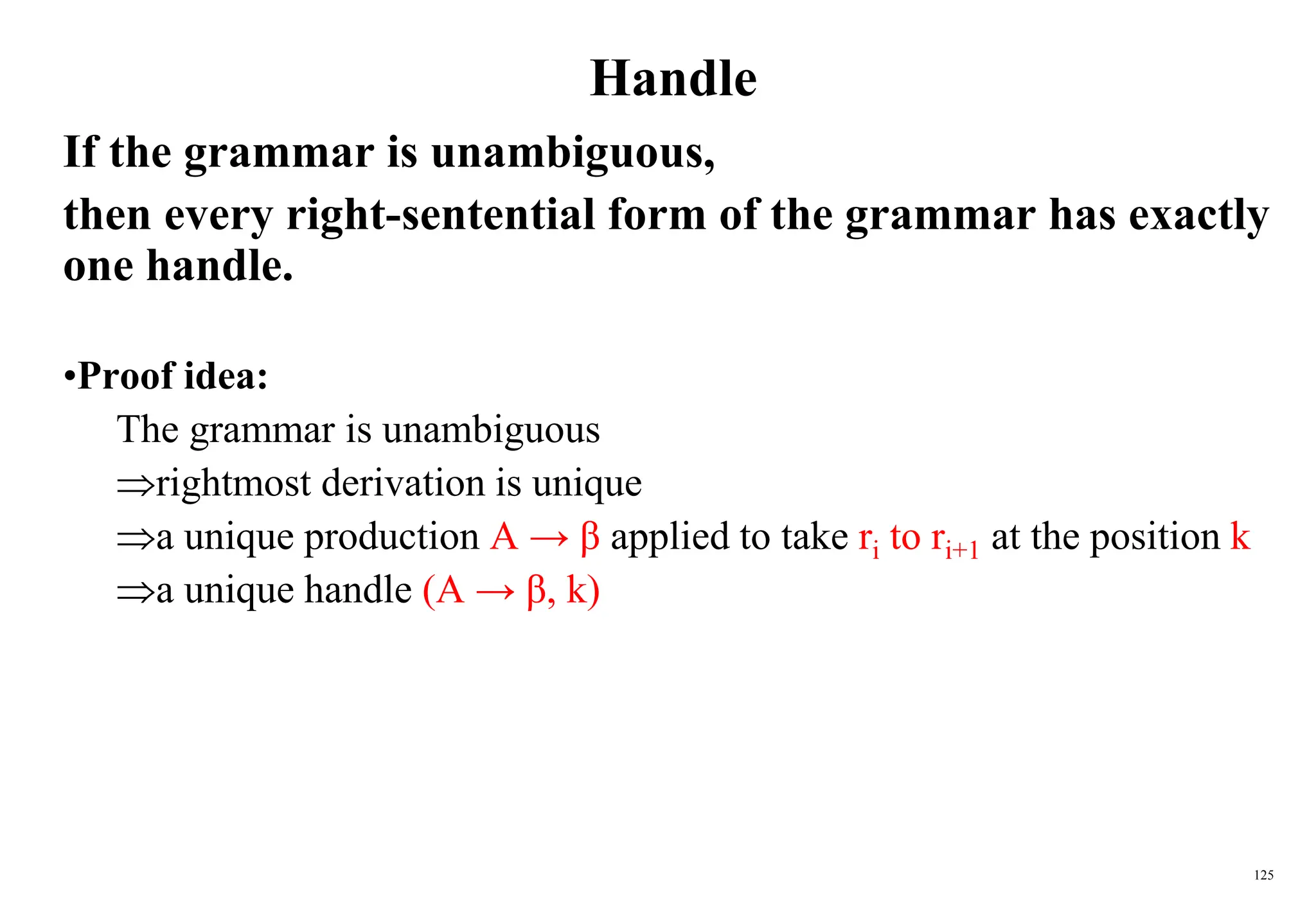 125
Handle
If the grammar is unambiguous,
then every right-sentential form of the grammar has exactly
one handle.
•Proof idea:
The grammar is unambiguous
rightmost derivation is unique
a unique production A → β applied to take ri to ri+1 at the position k
a unique handle (A → β, k)
 
