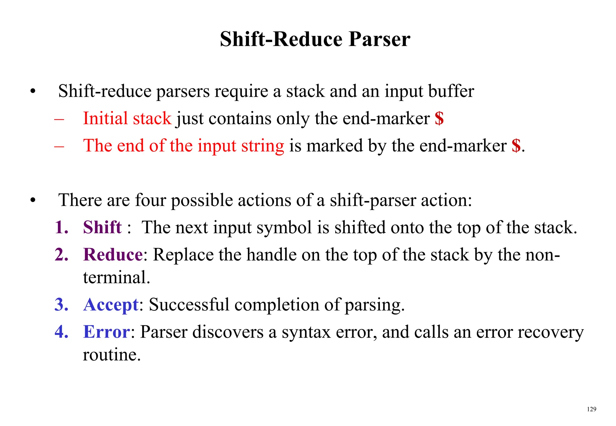 129
Shift-Reduce Parser
• Shift-reduce parsers require a stack and an input buffer
– Initial stack just contains only the end-marker $
– The end of the input string is marked by the end-marker $.
• There are four possible actions of a shift-parser action:
1. Shift : The next input symbol is shifted onto the top of the stack.
2. Reduce: Replace the handle on the top of the stack by the non-
terminal.
3. Accept: Successful completion of parsing.
4. Error: Parser discovers a syntax error, and calls an error recovery
routine.
 
