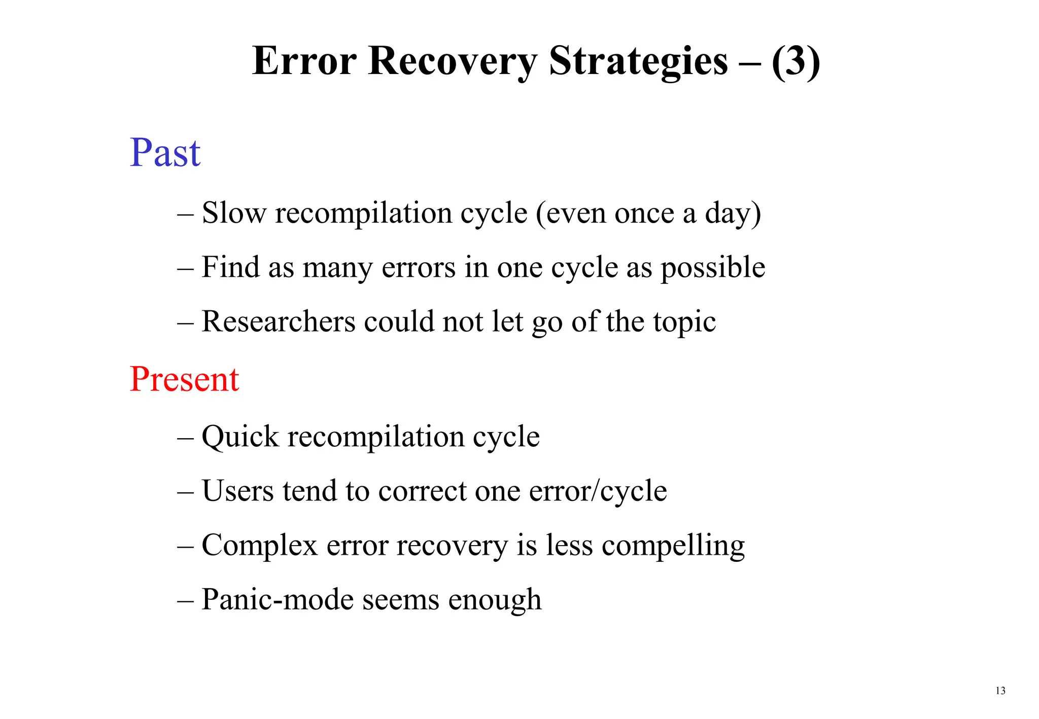 13
Error Recovery Strategies – (3)
Past
– Slow recompilation cycle (even once a day)
– Find as many errors in one cycle as possible
– Researchers could not let go of the topic
Present
– Quick recompilation cycle
– Users tend to correct one error/cycle
– Complex error recovery is less compelling
– Panic-mode seems enough
 