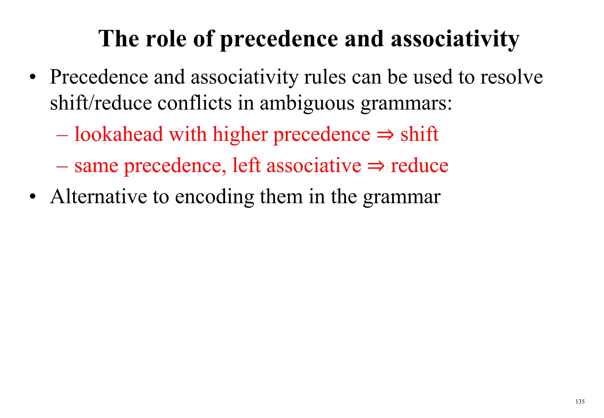 135
The role of precedence and associativity
• Precedence and associativity rules can be used to resolve
shift/reduce conflicts in ambiguous grammars:
– lookahead with higher precedence ⇒ shift
– same precedence, left associative ⇒ reduce
• Alternative to encoding them in the grammar
 