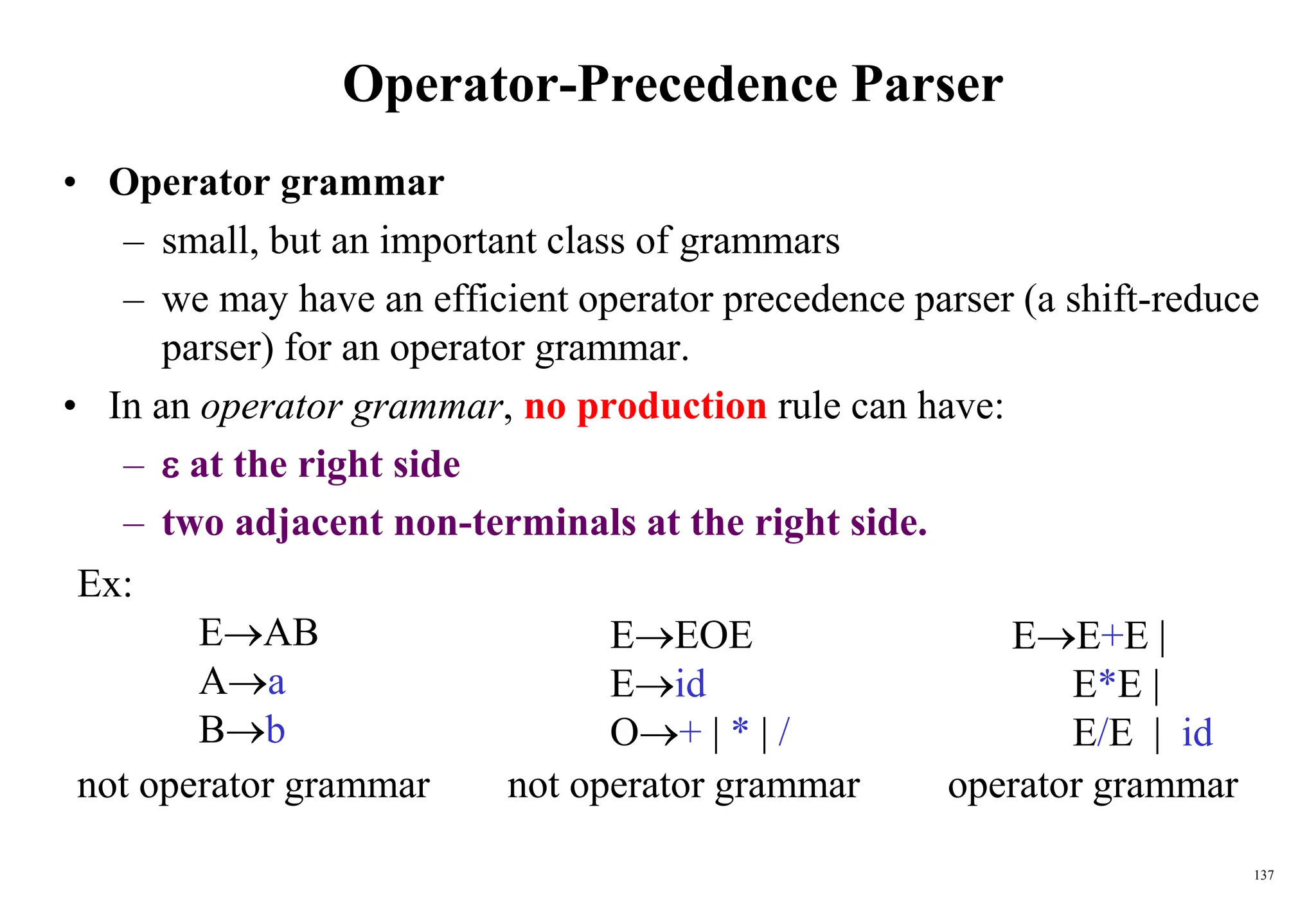 137
Operator-Precedence Parser
• Operator grammar
– small, but an important class of grammars
– we may have an efficient operator precedence parser (a shift-reduce
parser) for an operator grammar.
• In an operator grammar, no production rule can have:
–  at the right side
– two adjacent non-terminals at the right side.
EEOE
Eid
O+ | * | /
Ex:
EAB
Aa
Bb
EE+E |
E*E |
E/E | id
not operator grammar not operator grammar operator grammar
 