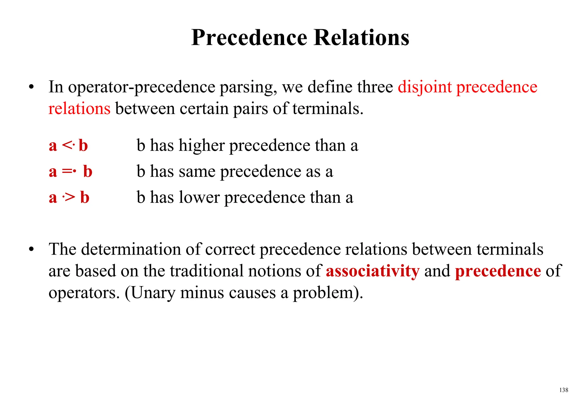 138
Precedence Relations
• In operator-precedence parsing, we define three disjoint precedence
relations between certain pairs of terminals.
a <. b b has higher precedence than a
a =·b b has same precedence as a
a .> b b has lower precedence than a
• The determination of correct precedence relations between terminals
are based on the traditional notions of associativity and precedence of
operators. (Unary minus causes a problem).
 