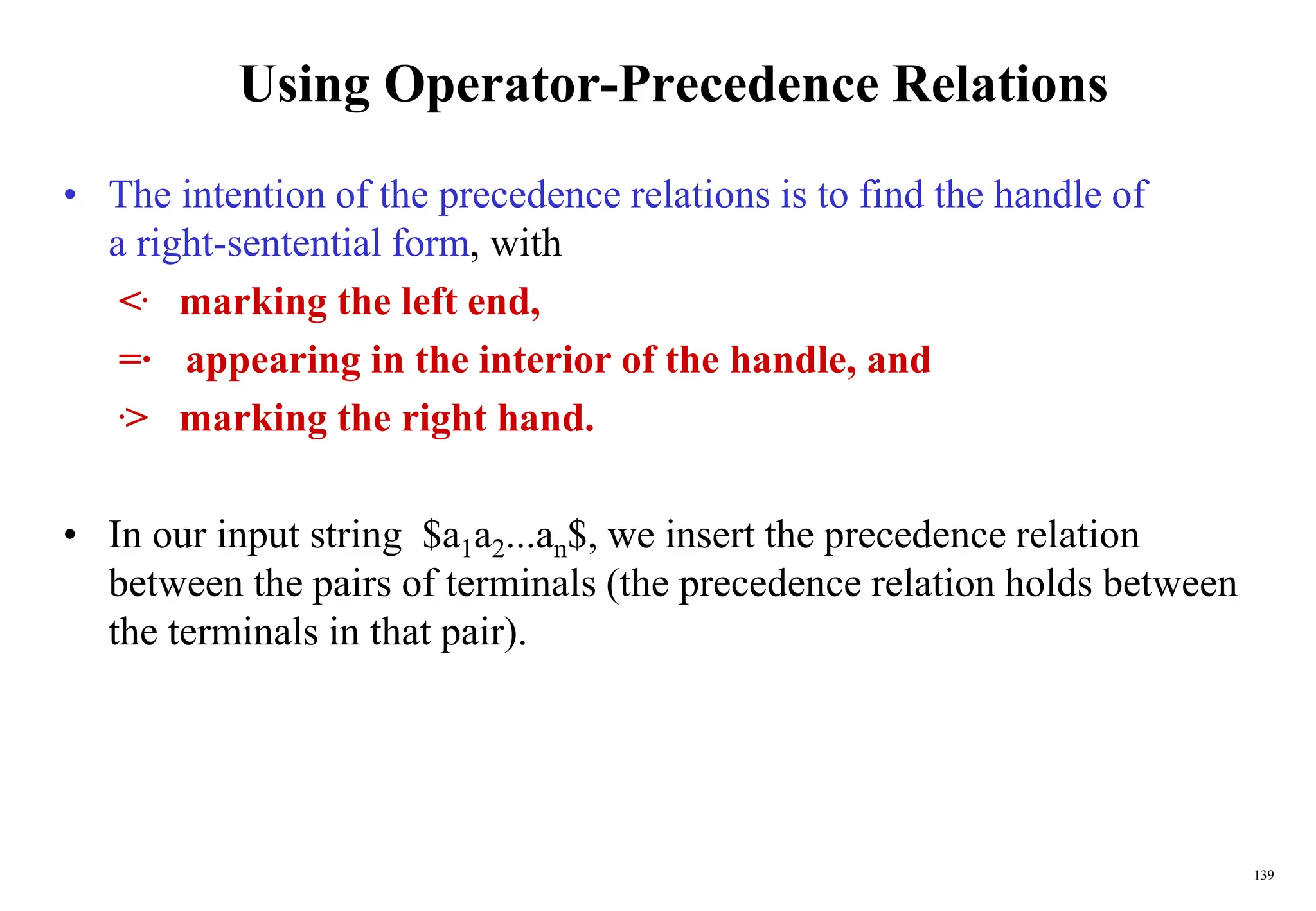 139
Using Operator-Precedence Relations
• The intention of the precedence relations is to find the handle of
a right-sentential form, with
<. marking the left end,
=· appearing in the interior of the handle, and
.> marking the right hand.
• In our input string $a1a2...an$, we insert the precedence relation
between the pairs of terminals (the precedence relation holds between
the terminals in that pair).
 