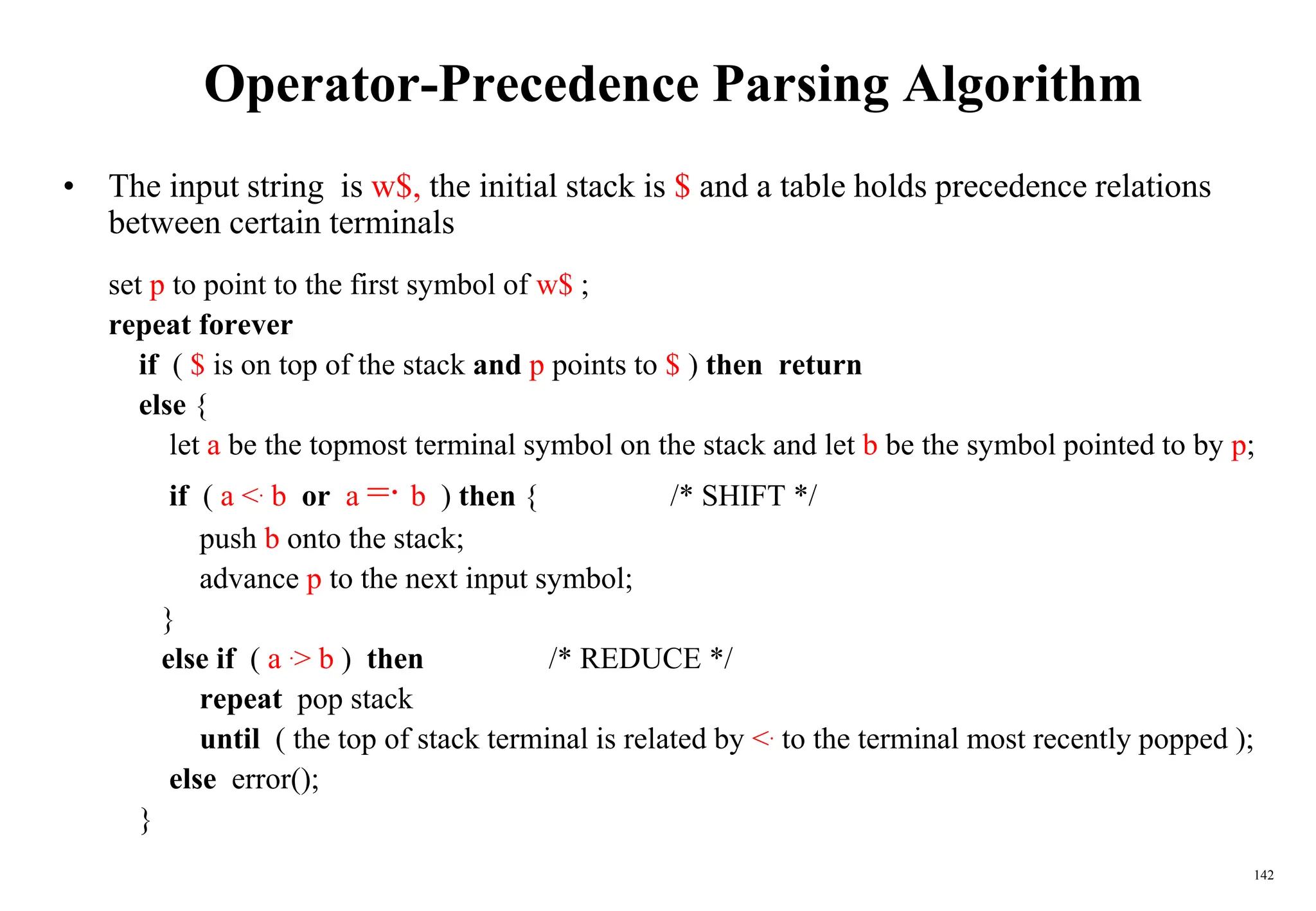 142
Operator-Precedence Parsing Algorithm
• The input string is w$, the initial stack is $ and a table holds precedence relations
between certain terminals
set p to point to the first symbol of w$ ;
repeat forever
if ( $ is on top of the stack and p points to $ ) then return
else {
let a be the topmost terminal symbol on the stack and let b be the symbol pointed to by p;
if ( a <. b or a =·
b ) then { /* SHIFT */
push b onto the stack;
advance p to the next input symbol;
}
else if ( a .> b ) then /* REDUCE */
repeat pop stack
until ( the top of stack terminal is related by <. to the terminal most recently popped );
else error();
}
 