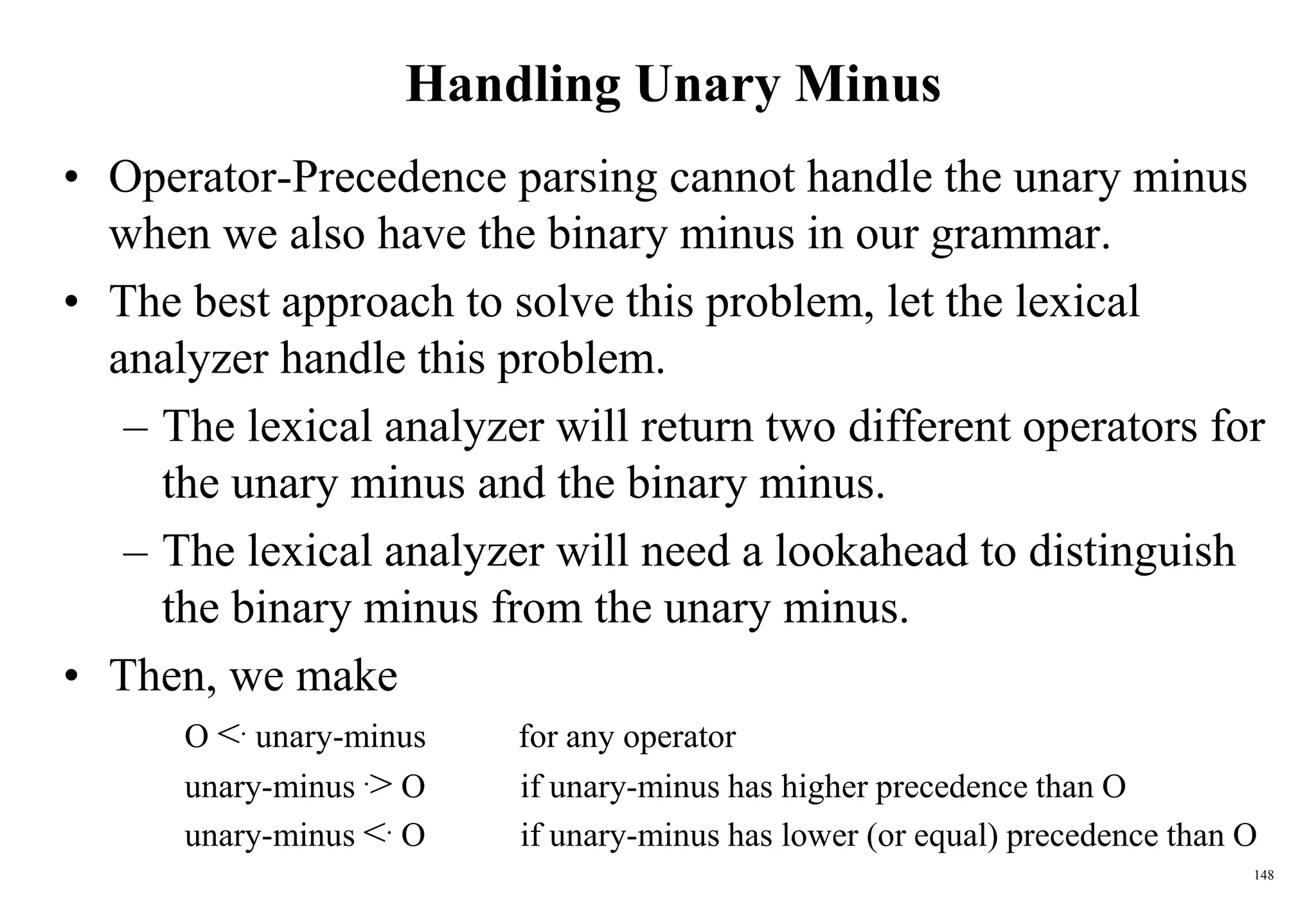 148
Handling Unary Minus
• Operator-Precedence parsing cannot handle the unary minus
when we also have the binary minus in our grammar.
• The best approach to solve this problem, let the lexical
analyzer handle this problem.
– The lexical analyzer will return two different operators for
the unary minus and the binary minus.
– The lexical analyzer will need a lookahead to distinguish
the binary minus from the unary minus.
• Then, we make
O <. unary-minus for any operator
unary-minus .> O if unary-minus has higher precedence than O
unary-minus <. O if unary-minus has lower (or equal) precedence than O
 