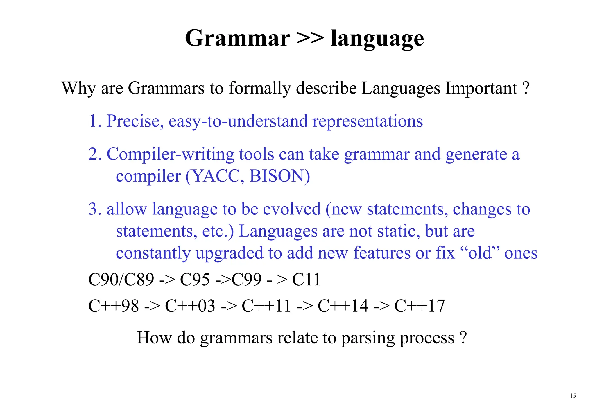 15
Grammar >> language
Why are Grammars to formally describe Languages Important ?
1. Precise, easy-to-understand representations
2. Compiler-writing tools can take grammar and generate a
compiler (YACC, BISON)
3. allow language to be evolved (new statements, changes to
statements, etc.) Languages are not static, but are
constantly upgraded to add new features or fix “old” ones
C90/C89 -> C95 ->C99 - > C11
C++98 -> C++03 -> C++11 -> C++14 -> C++17
How do grammars relate to parsing process ?
 
