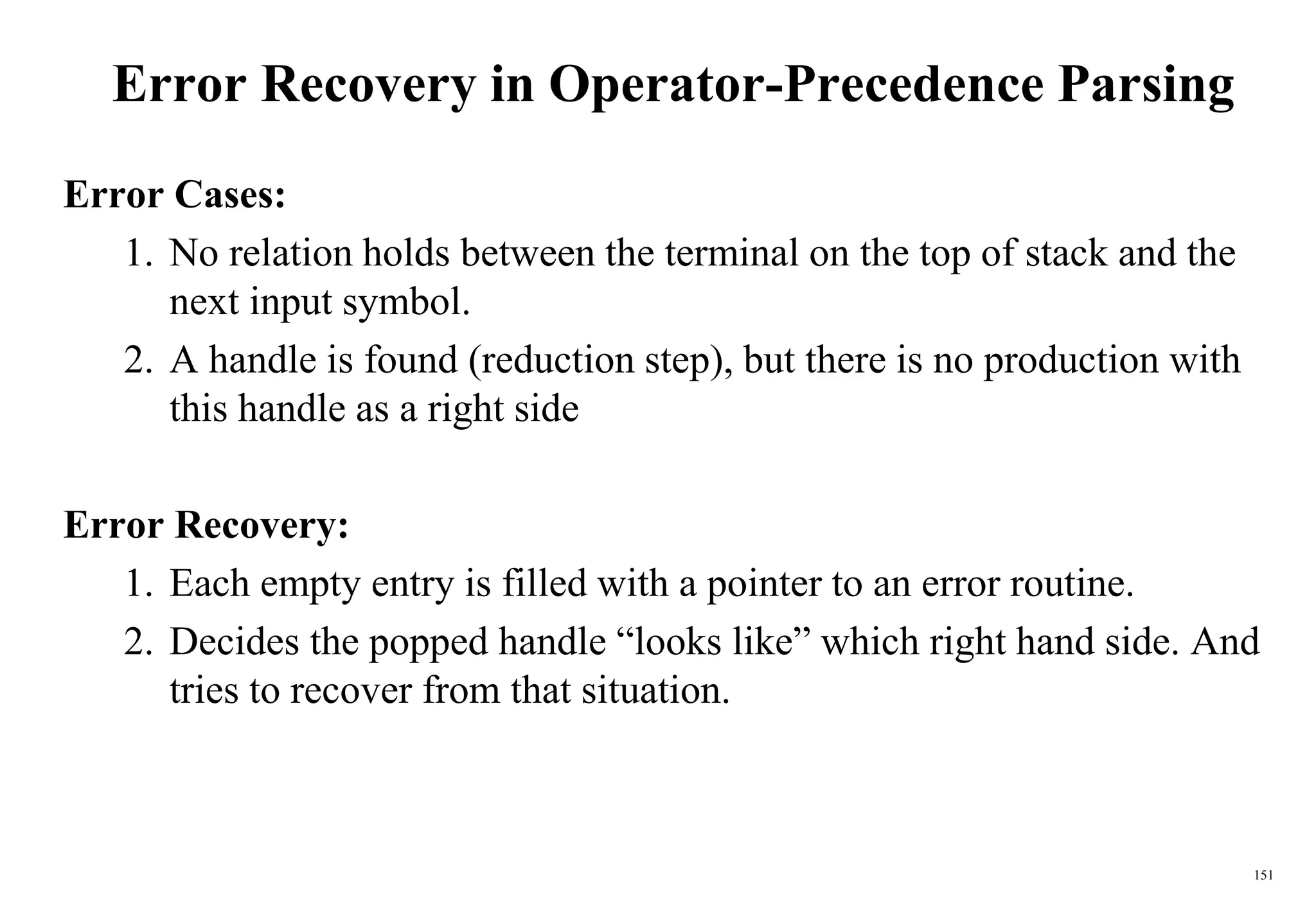 151
Error Recovery in Operator-Precedence Parsing
Error Cases:
1. No relation holds between the terminal on the top of stack and the
next input symbol.
2. A handle is found (reduction step), but there is no production with
this handle as a right side
Error Recovery:
1. Each empty entry is filled with a pointer to an error routine.
2. Decides the popped handle “looks like” which right hand side. And
tries to recover from that situation.
 