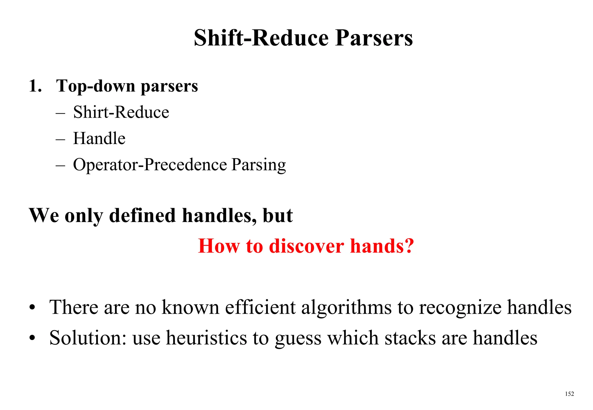 152
Shift-Reduce Parsers
1. Top-down parsers
– Shirt-Reduce
– Handle
– Operator-Precedence Parsing
We only defined handles, but
How to discover hands?
• There are no known efficient algorithms to recognize handles
• Solution: use heuristics to guess which stacks are handles
 