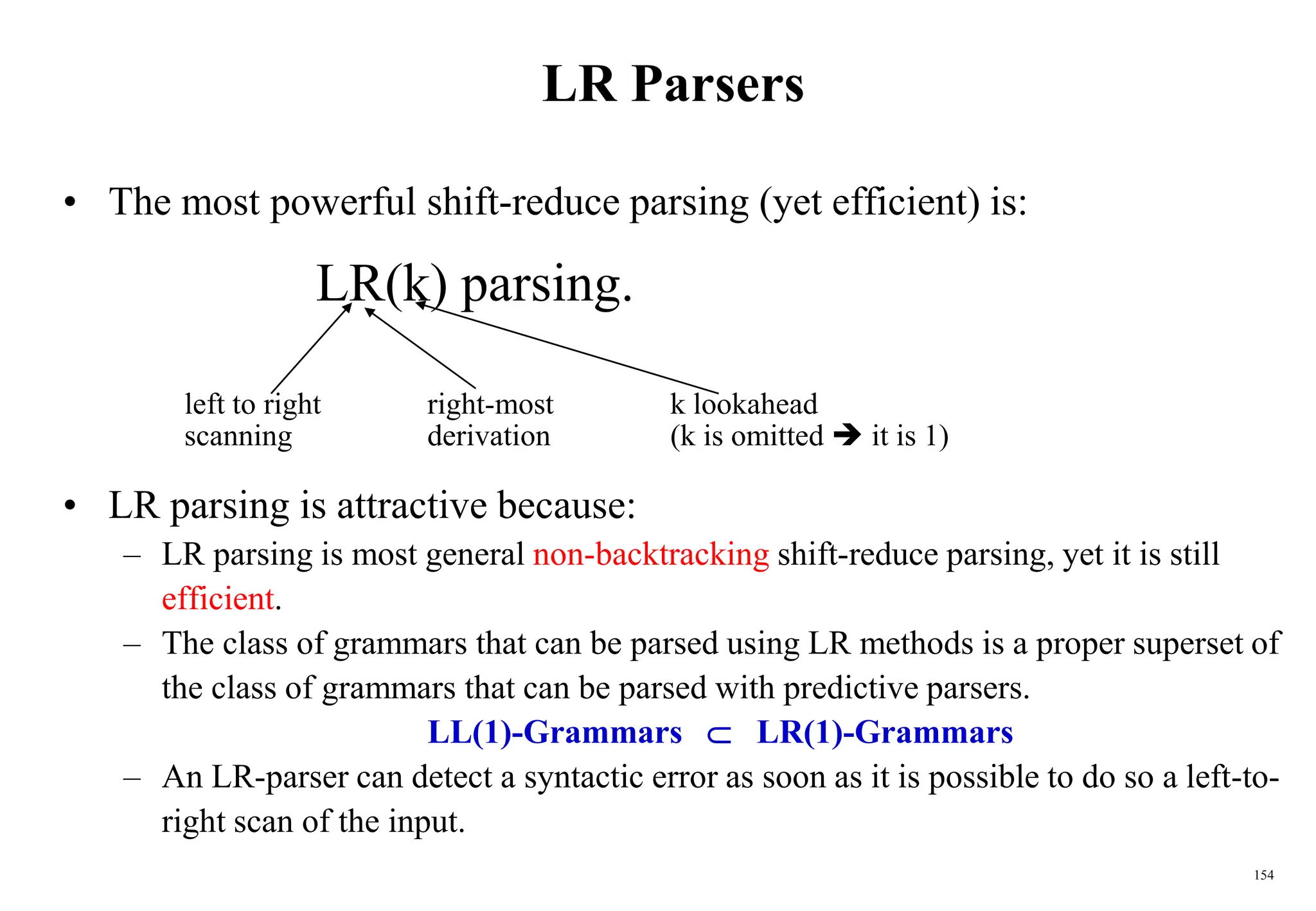 154
LR Parsers
• The most powerful shift-reduce parsing (yet efficient) is:
LR(k) parsing.
left to right right-most k lookahead
scanning derivation (k is omitted  it is 1)
• LR parsing is attractive because:
– LR parsing is most general non-backtracking shift-reduce parsing, yet it is still
efficient.
– The class of grammars that can be parsed using LR methods is a proper superset of
the class of grammars that can be parsed with predictive parsers.
LL(1)-Grammars  LR(1)-Grammars
– An LR-parser can detect a syntactic error as soon as it is possible to do so a left-to-
right scan of the input.
 