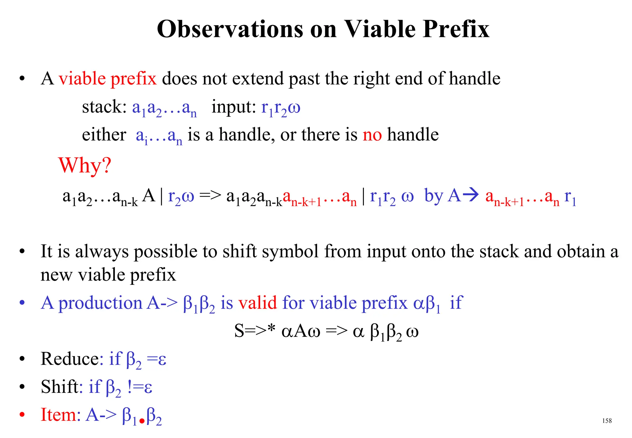 158
Observations on Viable Prefix
• A viable prefix does not extend past the right end of handle
stack: a1a2…an input: r1r2
either ai…an is a handle, or there is no handle
Why?
a1a2…an-k A | r2 => a1a2an-kan-k+1…an | r1r2  by A an-k+1…an r1
• It is always possible to shift symbol from input onto the stack and obtain a
new viable prefix
• A production A-> β1β2 is valid for viable prefix β1 if
S=>* A =>  β1β2 
• Reduce: if β2 =
• Shift: if β2 !=
• Item: A-> β1β2
 