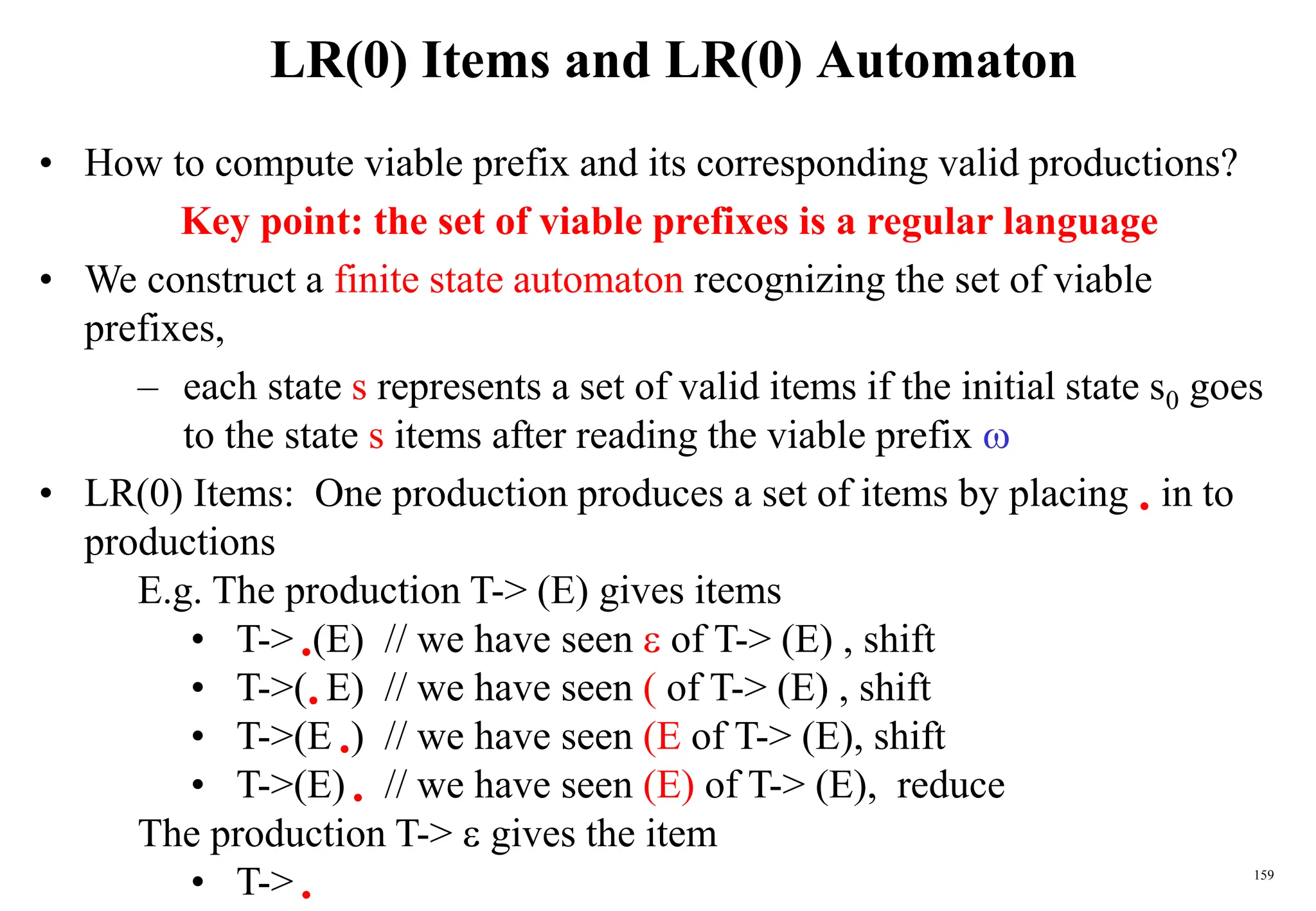 159
LR(0) Items and LR(0) Automaton
• How to compute viable prefix and its corresponding valid productions?
Key point: the set of viable prefixes is a regular language
• We construct a finite state automaton recognizing the set of viable
prefixes,
– each state s represents a set of valid items if the initial state s0 goes
to the state s items after reading the viable prefix 
• LR(0) Items: One production produces a set of items by placing  in to
productions
E.g. The production T-> (E) gives items
• T-> (E) // we have seen  of T-> (E) , shift
• T->( E) // we have seen ( of T-> (E) , shift
• T->(E ) // we have seen (E of T-> (E), shift
• T->(E)  // we have seen (E) of T-> (E), reduce
The production T->  gives the item
• T-> 
 