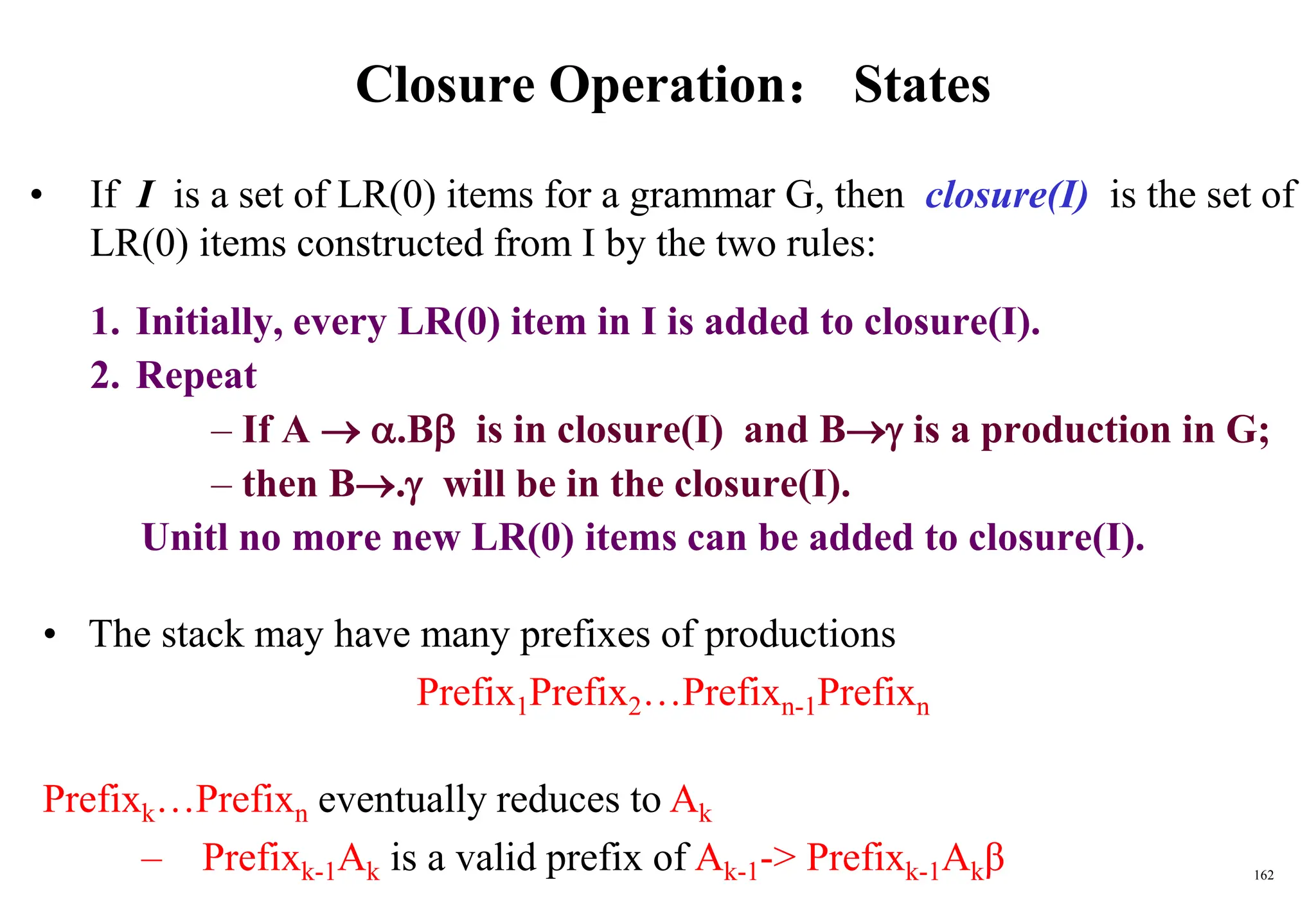 162
Closure Operation： States
• If I is a set of LR(0) items for a grammar G, then closure(I) is the set of
LR(0) items constructed from I by the two rules:
1. Initially, every LR(0) item in I is added to closure(I).
2. Repeat
– If A  .B is in closure(I) and B is a production in G;
– then B. will be in the closure(I).
Unitl no more new LR(0) items can be added to closure(I).
• The stack may have many prefixes of productions
Prefix1Prefix2…Prefixn-1Prefixn
Prefixk…Prefixn eventually reduces to Ak
– Prefixk-1Ak is a valid prefix of Ak-1-> Prefixk-1Akβ
 