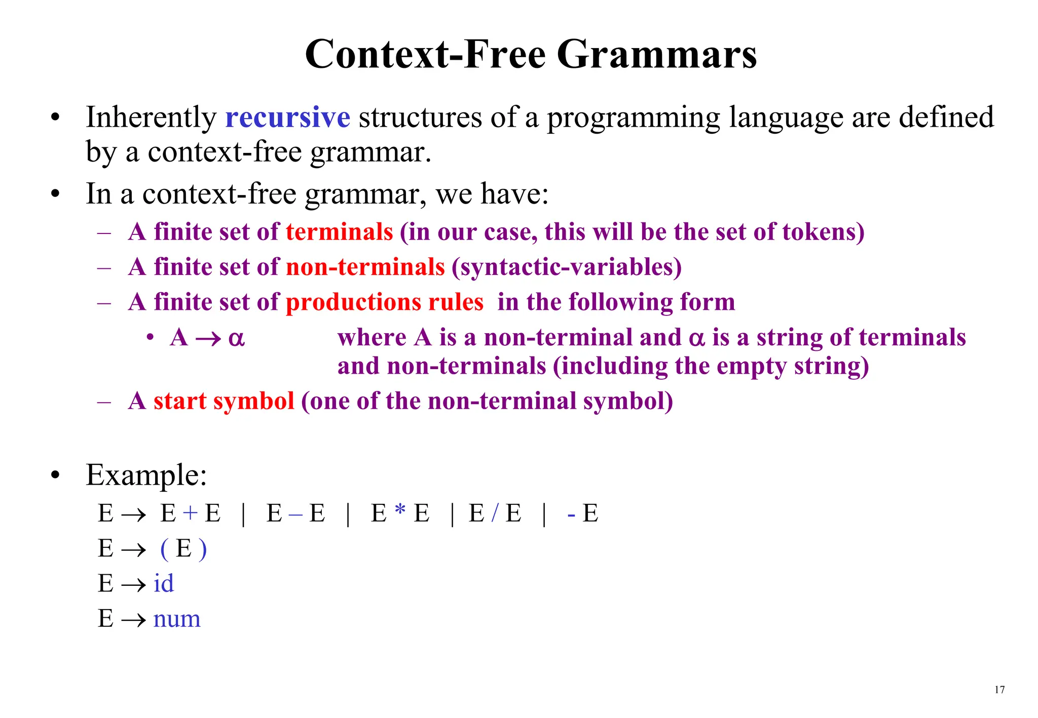 17
Context-Free Grammars
• Inherently recursive structures of a programming language are defined
by a context-free grammar.
• In a context-free grammar, we have:
– A finite set of terminals (in our case, this will be the set of tokens)
– A finite set of non-terminals (syntactic-variables)
– A finite set of productions rules in the following form
• A   where A is a non-terminal and  is a string of terminals
and non-terminals (including the empty string)
– A start symbol (one of the non-terminal symbol)
• Example:
E  E + E | E – E | E * E | E / E | - E
E  ( E )
E  id
E  num
 