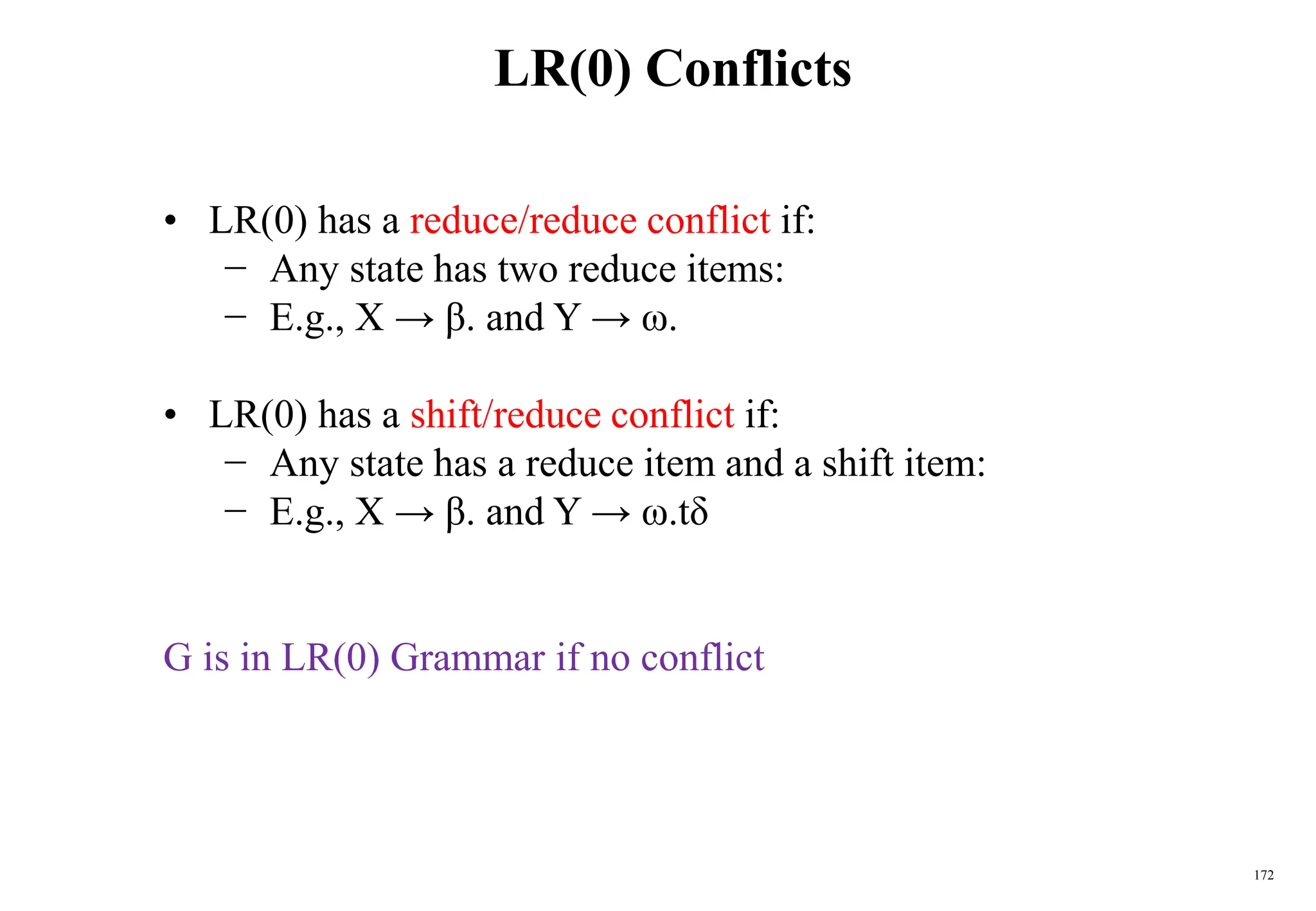 172
LR(0) Conflicts
• LR(0) has a reduce/reduce conflict if:
− Any state has two reduce items:
− E.g., X → β. and Y → ω.
• LR(0) has a shift/reduce conflict if:
− Any state has a reduce item and a shift item:
− E.g., X → β. and Y → ω.tδ
G is in LR(0) Grammar if no conflict
 