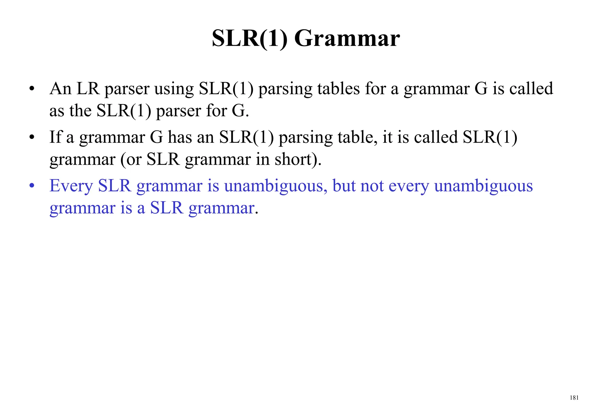 181
SLR(1) Grammar
• An LR parser using SLR(1) parsing tables for a grammar G is called
as the SLR(1) parser for G.
• If a grammar G has an SLR(1) parsing table, it is called SLR(1)
grammar (or SLR grammar in short).
• Every SLR grammar is unambiguous, but not every unambiguous
grammar is a SLR grammar.
 