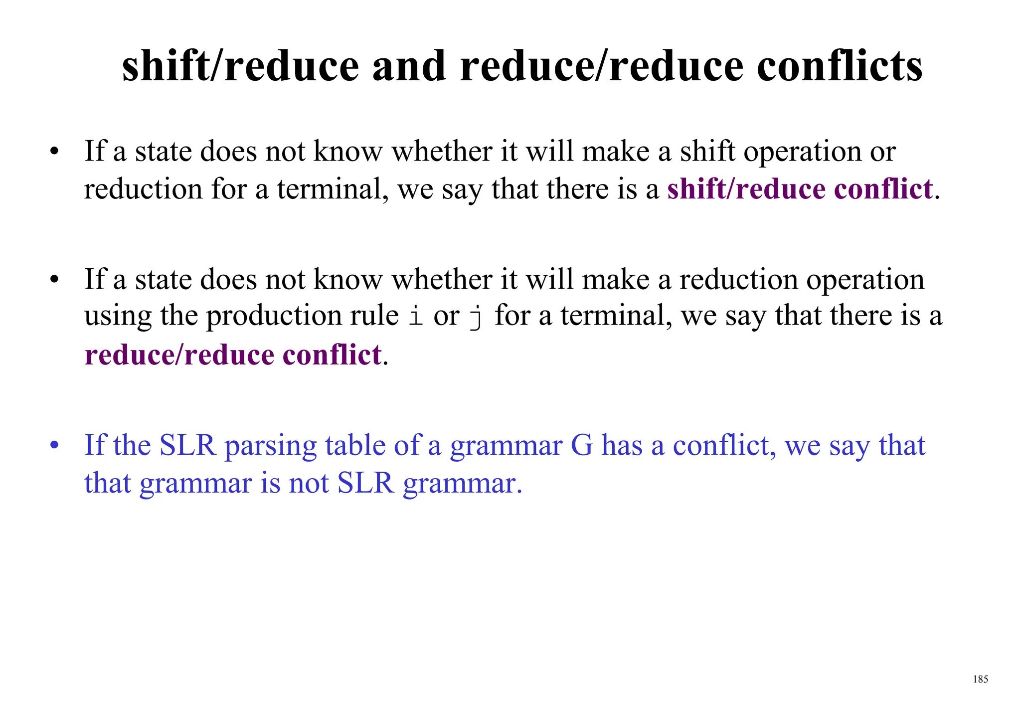 185
shift/reduce and reduce/reduce conflicts
• If a state does not know whether it will make a shift operation or
reduction for a terminal, we say that there is a shift/reduce conflict.
• If a state does not know whether it will make a reduction operation
using the production rule i or j for a terminal, we say that there is a
reduce/reduce conflict.
• If the SLR parsing table of a grammar G has a conflict, we say that
that grammar is not SLR grammar.
 