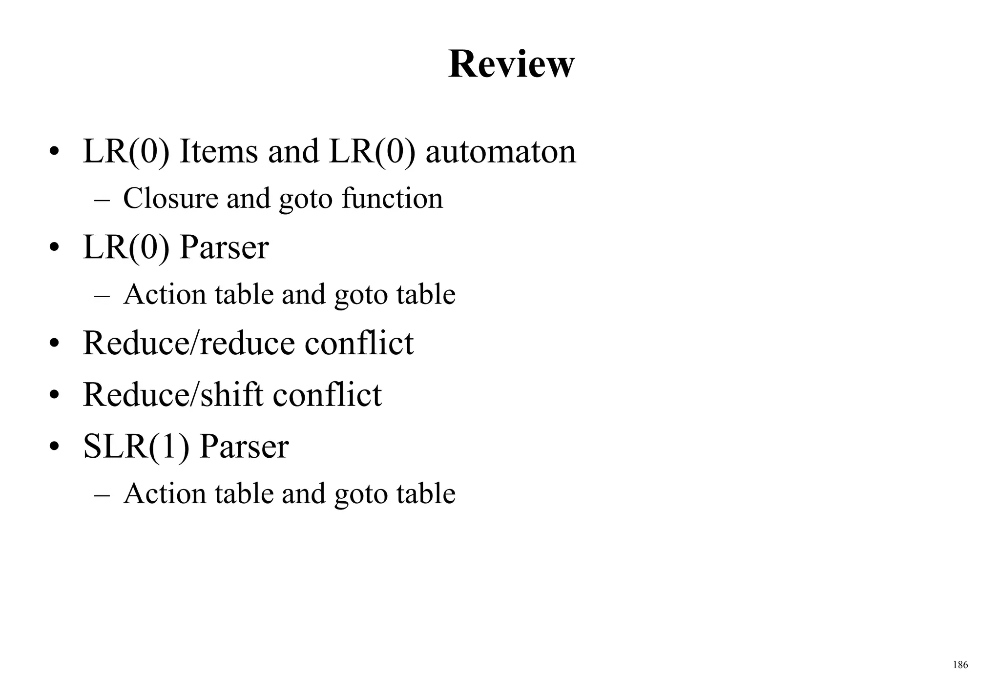 186
Review
• LR(0) Items and LR(0) automaton
– Closure and goto function
• LR(0) Parser
– Action table and goto table
• Reduce/reduce conflict
• Reduce/shift conflict
• SLR(1) Parser
– Action table and goto table
 