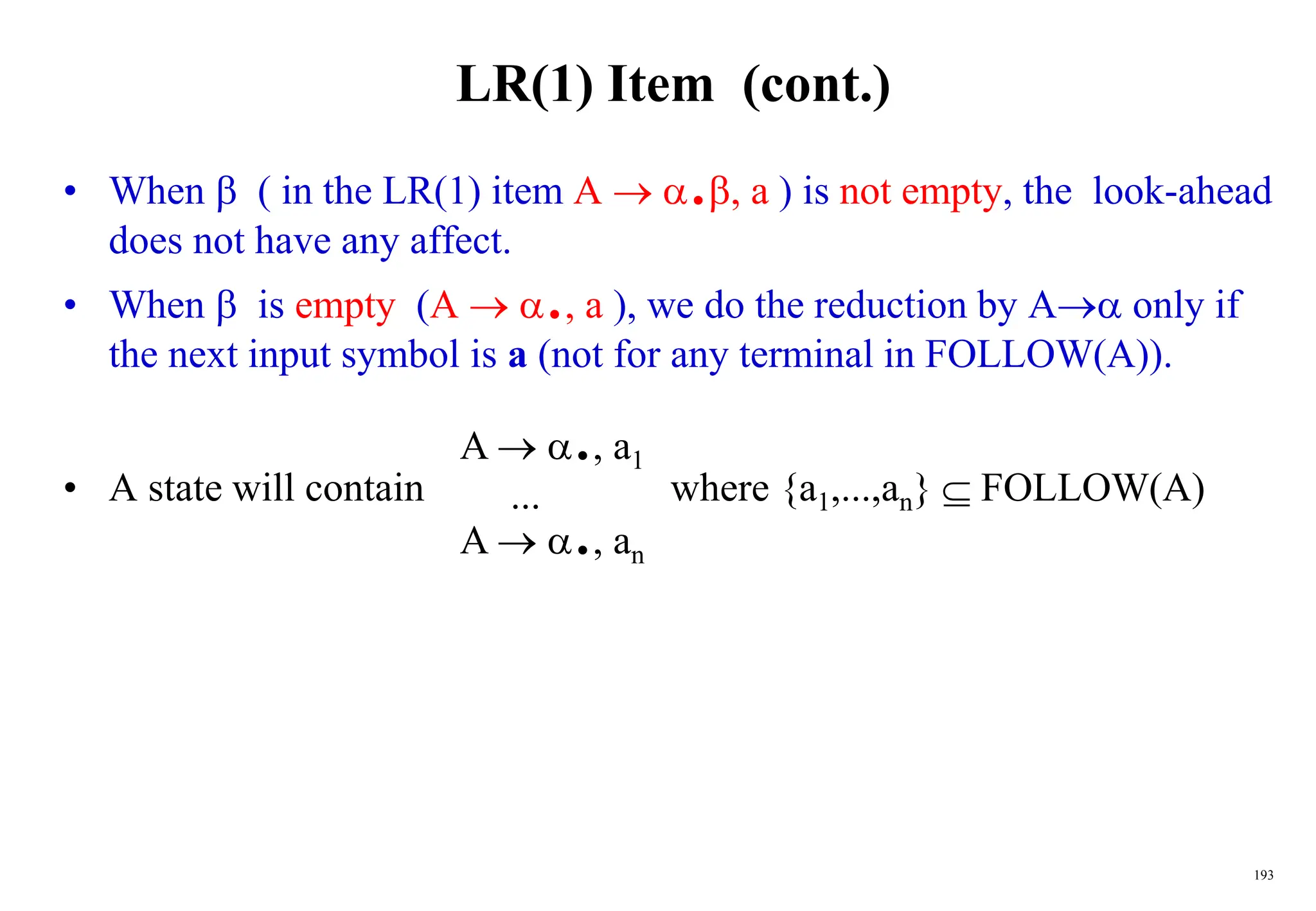 193
LR(1) Item (cont.)
• When  ( in the LR(1) item A  ., a ) is not empty, the look-ahead
does not have any affect.
• When  is empty (A  ., a ), we do the reduction by A only if
the next input symbol is a (not for any terminal in FOLLOW(A)).
• A state will contain where {a1,...,an}  FOLLOW(A)
A  ., a1
...
A  ., an
 