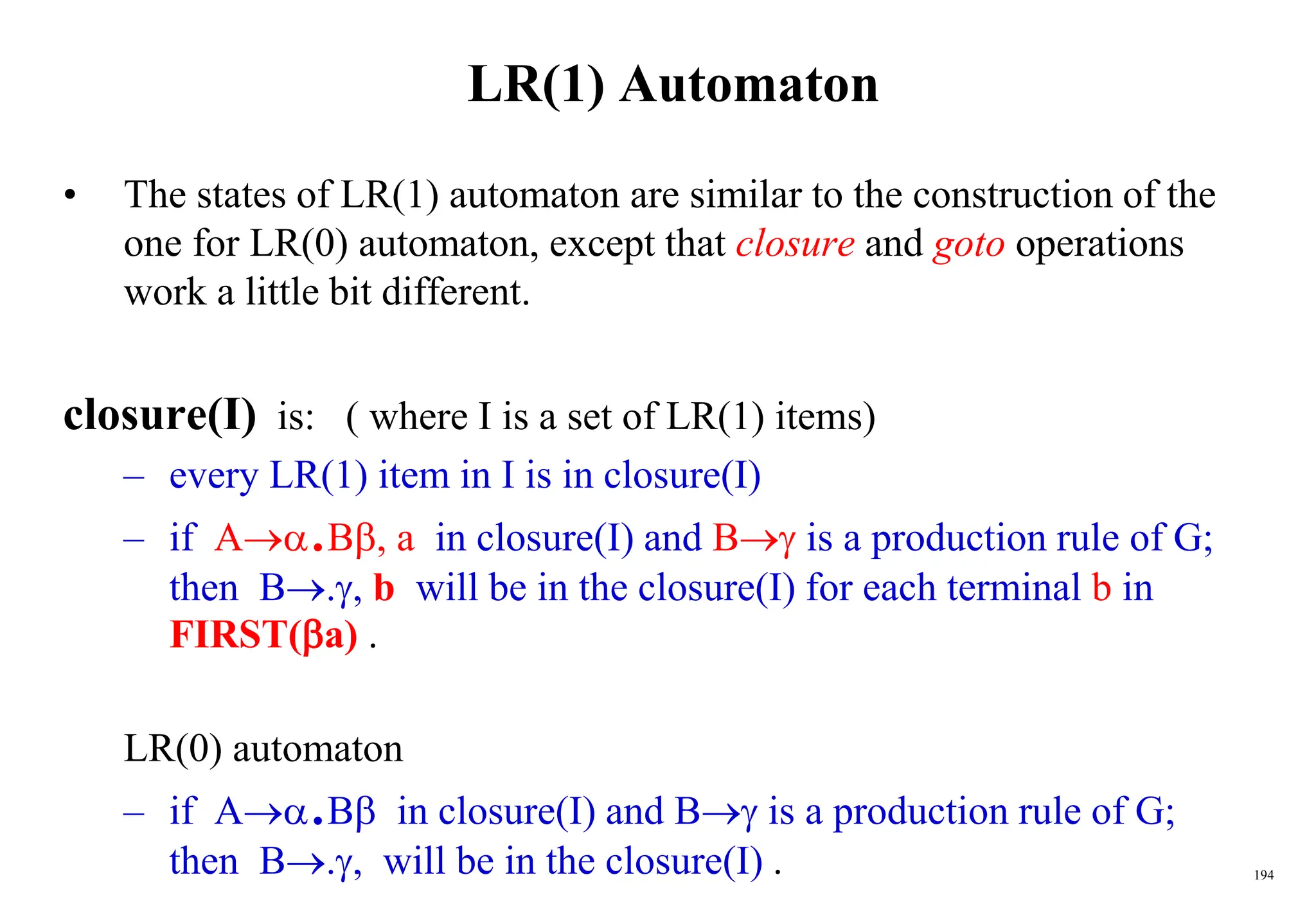 194
LR(1) Automaton
• The states of LR(1) automaton are similar to the construction of the
one for LR(0) automaton, except that closure and goto operations
work a little bit different.
closure(I) is: ( where I is a set of LR(1) items)
– every LR(1) item in I is in closure(I)
– if A.B, a in closure(I) and B is a production rule of G;
then B., b will be in the closure(I) for each terminal b in
FIRST(a) .
LR(0) automaton
– if A.B in closure(I) and B is a production rule of G;
then B., will be in the closure(I) .
 