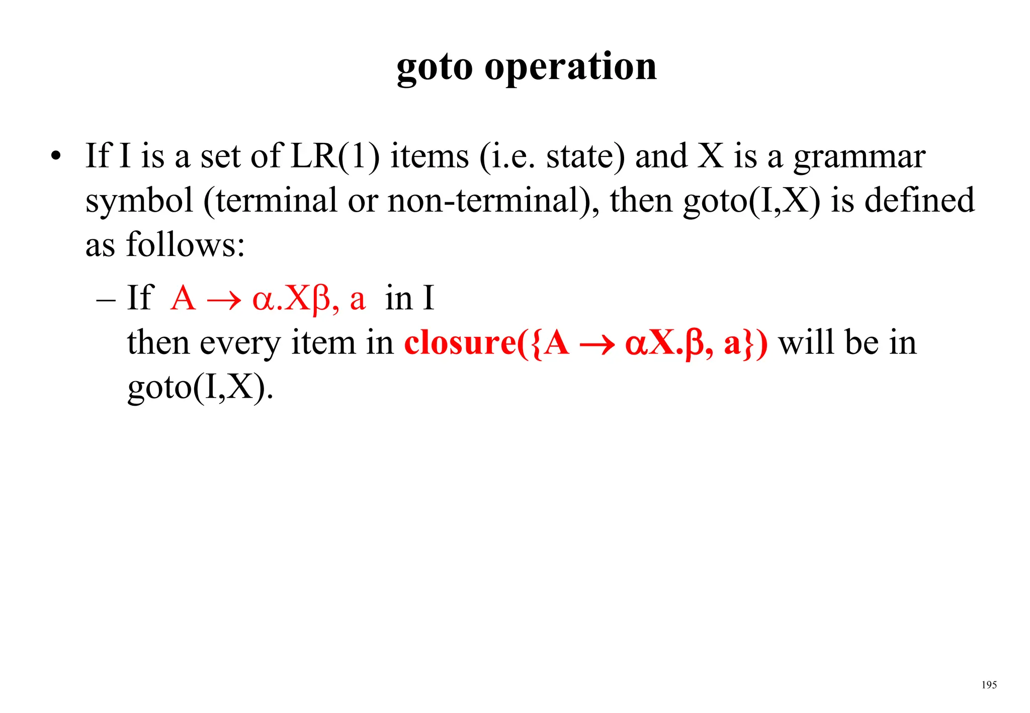 195
goto operation
• If I is a set of LR(1) items (i.e. state) and X is a grammar
symbol (terminal or non-terminal), then goto(I,X) is defined
as follows:
– If A  .X, a in I
then every item in closure({A  X., a}) will be in
goto(I,X).
 
