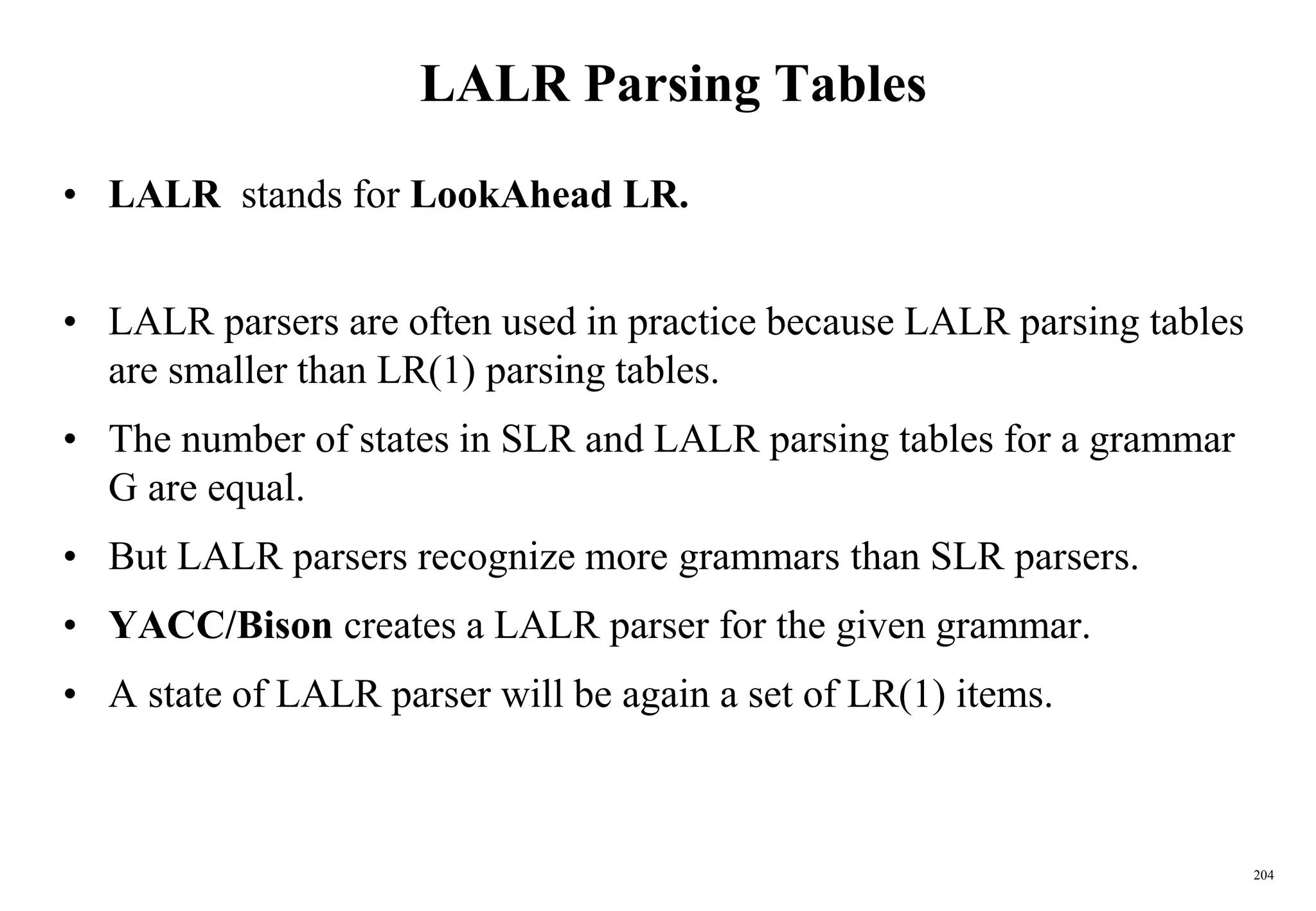 204
LALR Parsing Tables
• LALR stands for LookAhead LR.
• LALR parsers are often used in practice because LALR parsing tables
are smaller than LR(1) parsing tables.
• The number of states in SLR and LALR parsing tables for a grammar
G are equal.
• But LALR parsers recognize more grammars than SLR parsers.
• YACC/Bison creates a LALR parser for the given grammar.
• A state of LALR parser will be again a set of LR(1) items.
 