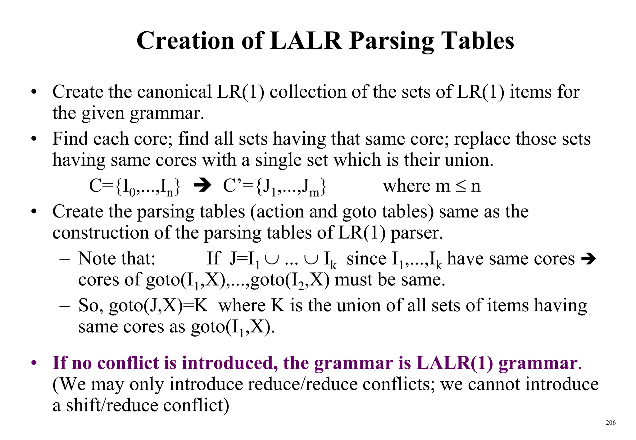 206
Creation of LALR Parsing Tables
• Create the canonical LR(1) collection of the sets of LR(1) items for
the given grammar.
• Find each core; find all sets having that same core; replace those sets
having same cores with a single set which is their union.
C={I0,...,In}  C’={J1,...,Jm} where m  n
• Create the parsing tables (action and goto tables) same as the
construction of the parsing tables of LR(1) parser.
– Note that: If J=I1  ...  Ik since I1,...,Ik have same cores 
cores of goto(I1,X),...,goto(I2,X) must be same.
– So, goto(J,X)=K where K is the union of all sets of items having
same cores as goto(I1,X).
• If no conflict is introduced, the grammar is LALR(1) grammar.
(We may only introduce reduce/reduce conflicts; we cannot introduce
a shift/reduce conflict)
 