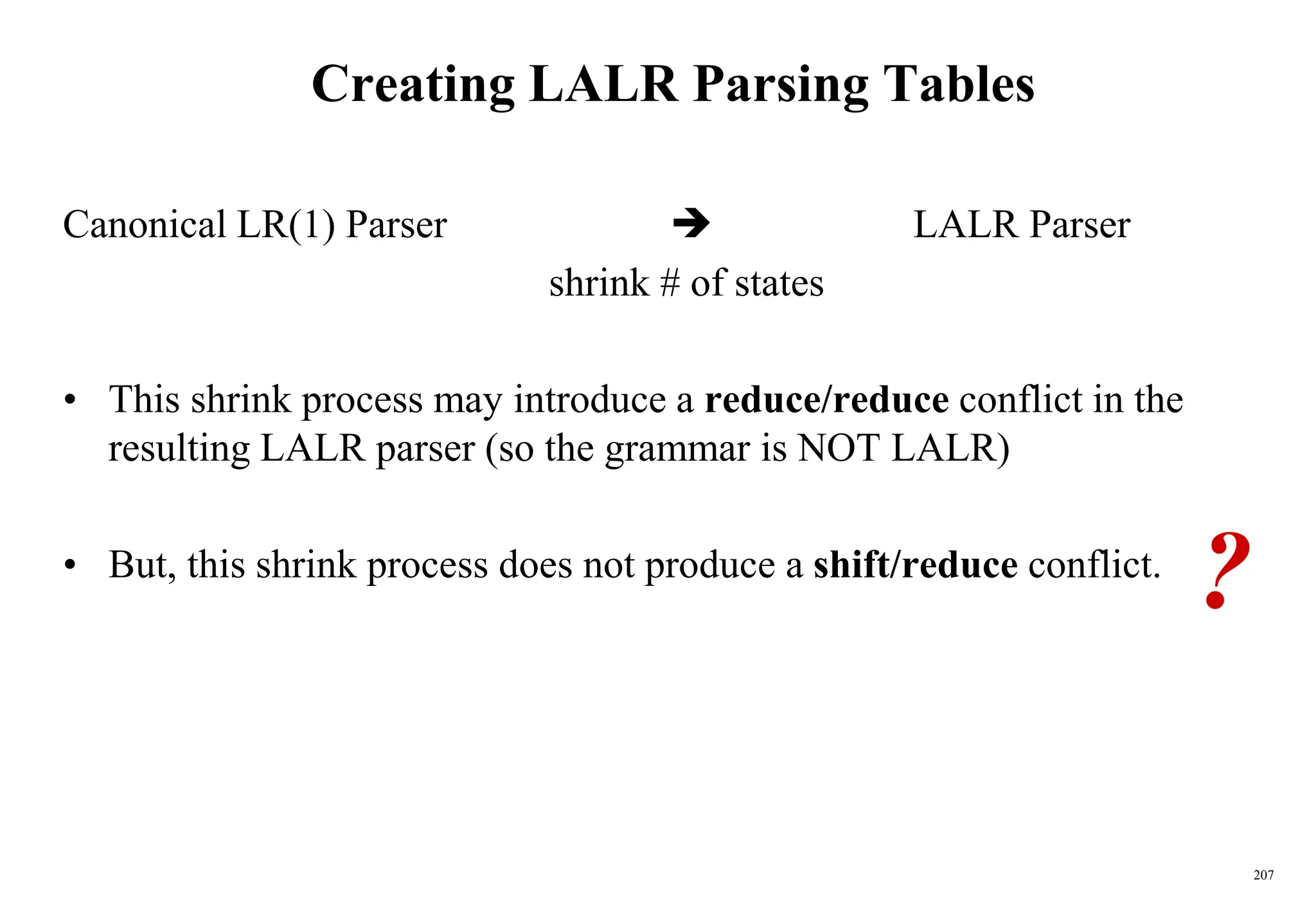 207
Creating LALR Parsing Tables
Canonical LR(1) Parser  LALR Parser
shrink # of states
• This shrink process may introduce a reduce/reduce conflict in the
resulting LALR parser (so the grammar is NOT LALR)
• But, this shrink process does not produce a shift/reduce conflict.
?
 