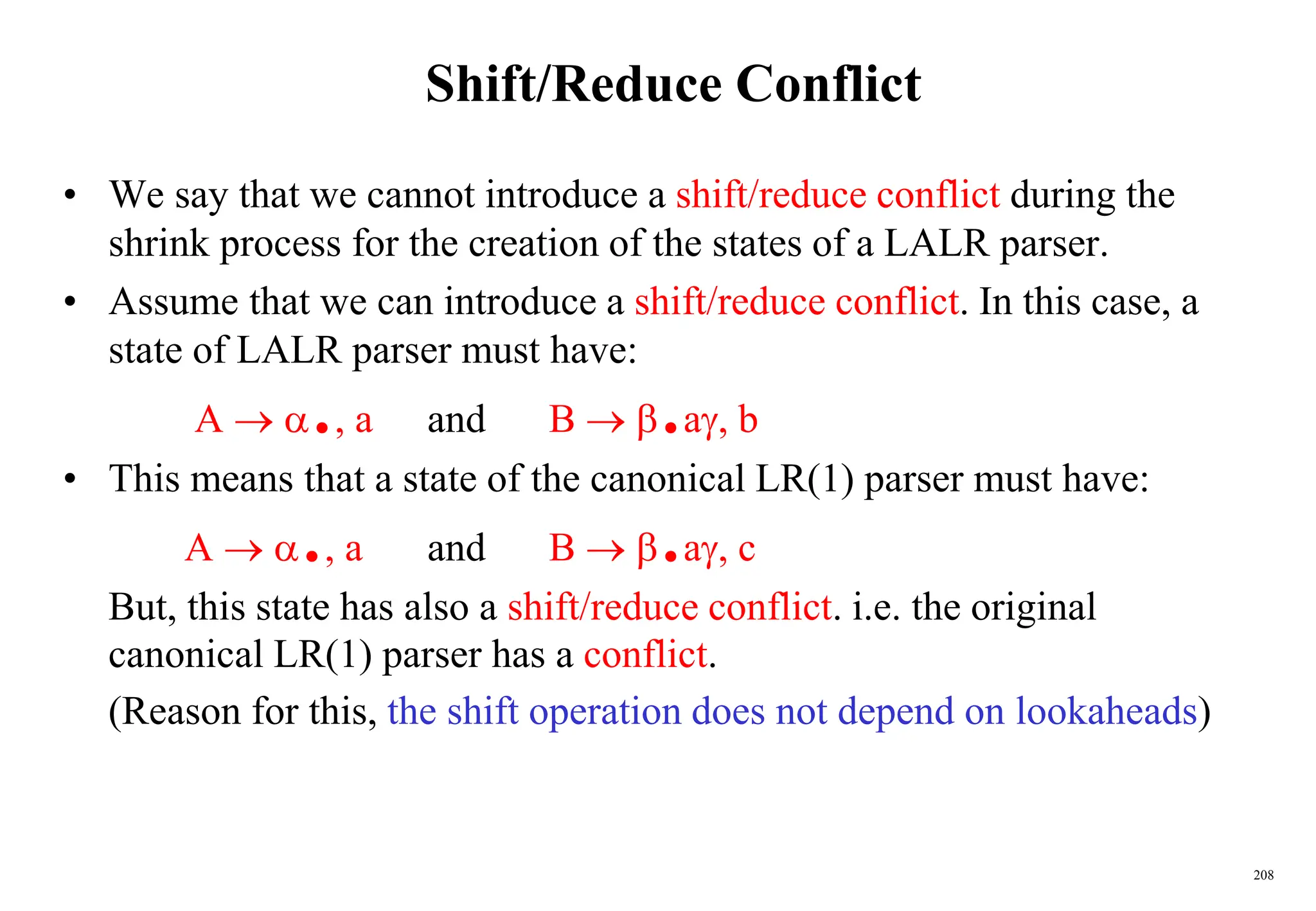 208
Shift/Reduce Conflict
• We say that we cannot introduce a shift/reduce conflict during the
shrink process for the creation of the states of a LALR parser.
• Assume that we can introduce a shift/reduce conflict. In this case, a
state of LALR parser must have:
A  ., a and B  .a, b
• This means that a state of the canonical LR(1) parser must have:
A  ., a and B  .a, c
But, this state has also a shift/reduce conflict. i.e. the original
canonical LR(1) parser has a conflict.
(Reason for this, the shift operation does not depend on lookaheads)
 