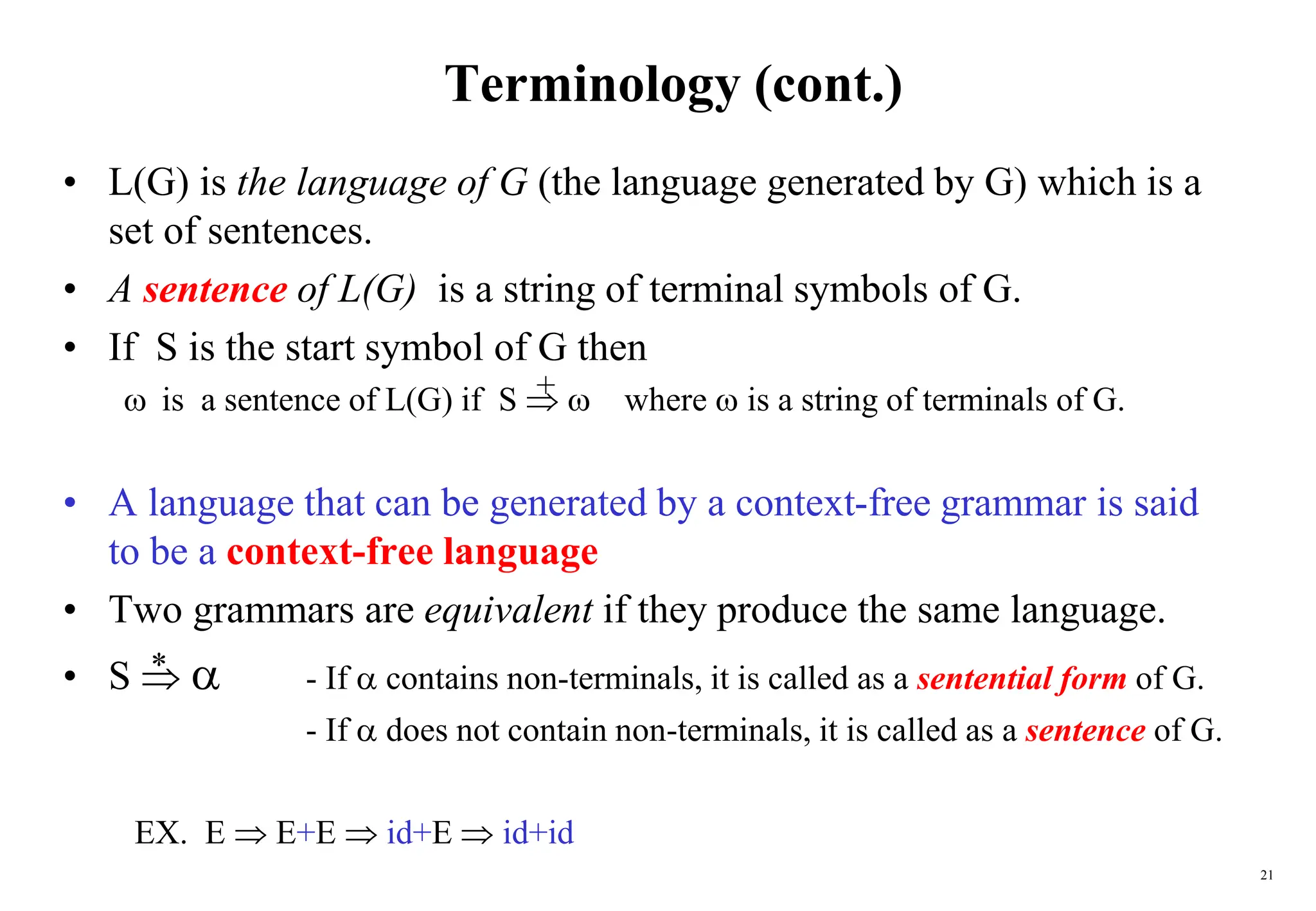 21
Terminology (cont.)
• L(G) is the language of G (the language generated by G) which is a
set of sentences.
• A sentence of L(G) is a string of terminal symbols of G.
• If S is the start symbol of G then
 is a sentence of L(G) if S   where  is a string of terminals of G.
• A language that can be generated by a context-free grammar is said
to be a context-free language
• Two grammars are equivalent if they produce the same language.
• S   - If  contains non-terminals, it is called as a sentential form of G.
- If  does not contain non-terminals, it is called as a sentence of G.
+
*
EX. E  E+E  id+E  id+id
 