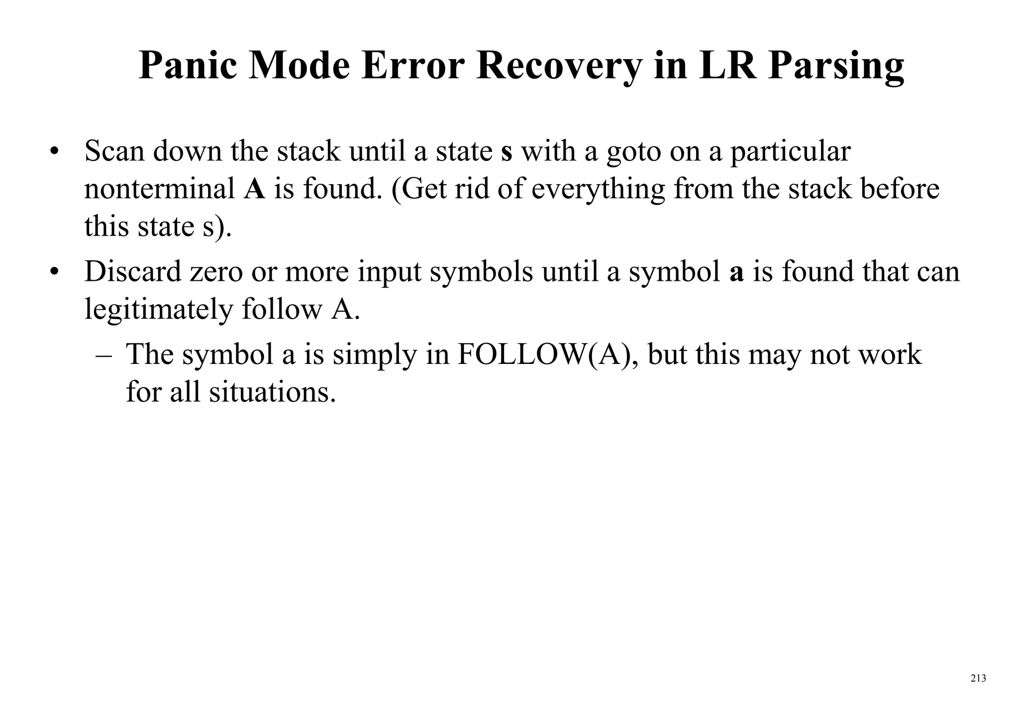 213
Panic Mode Error Recovery in LR Parsing
• Scan down the stack until a state s with a goto on a particular
nonterminal A is found. (Get rid of everything from the stack before
this state s).
• Discard zero or more input symbols until a symbol a is found that can
legitimately follow A.
– The symbol a is simply in FOLLOW(A), but this may not work
for all situations.
 