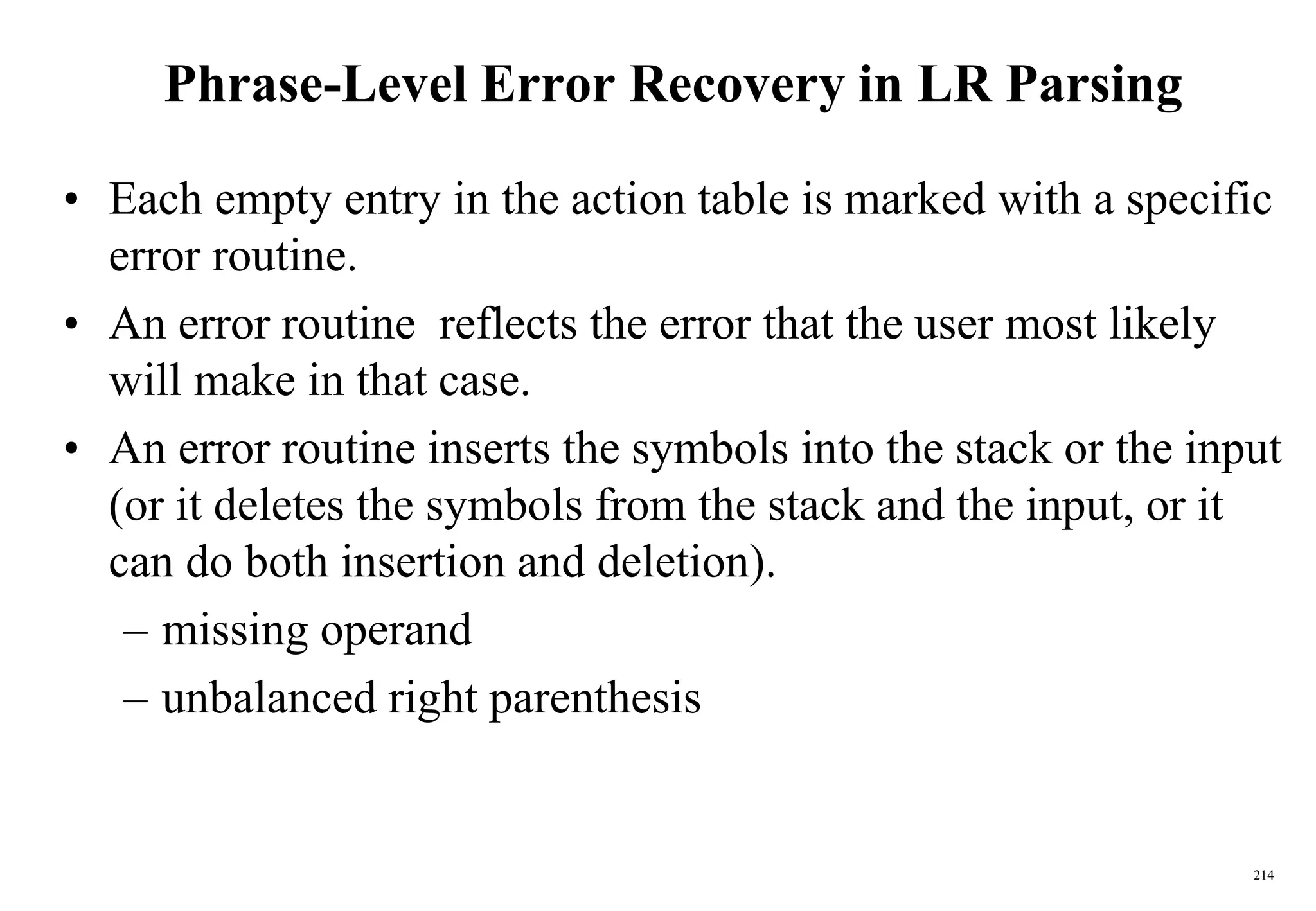 214
Phrase-Level Error Recovery in LR Parsing
• Each empty entry in the action table is marked with a specific
error routine.
• An error routine reflects the error that the user most likely
will make in that case.
• An error routine inserts the symbols into the stack or the input
(or it deletes the symbols from the stack and the input, or it
can do both insertion and deletion).
– missing operand
– unbalanced right parenthesis
 