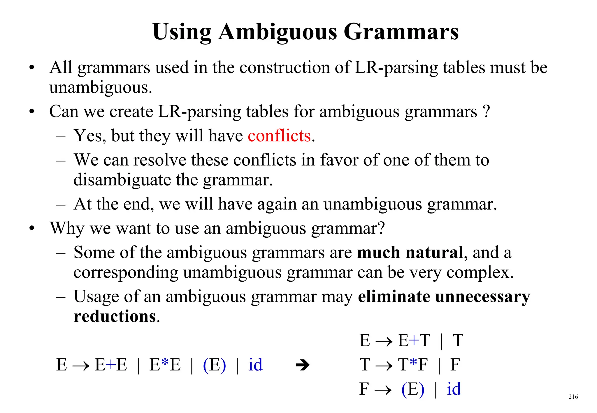 216
Using Ambiguous Grammars
• All grammars used in the construction of LR-parsing tables must be
unambiguous.
• Can we create LR-parsing tables for ambiguous grammars ?
– Yes, but they will have conflicts.
– We can resolve these conflicts in favor of one of them to
disambiguate the grammar.
– At the end, we will have again an unambiguous grammar.
• Why we want to use an ambiguous grammar?
– Some of the ambiguous grammars are much natural, and a
corresponding unambiguous grammar can be very complex.
– Usage of an ambiguous grammar may eliminate unnecessary
reductions.
E  E+T | T
E  E+E | E*E | (E) | id  T  T*F | F
F  (E) | id
 