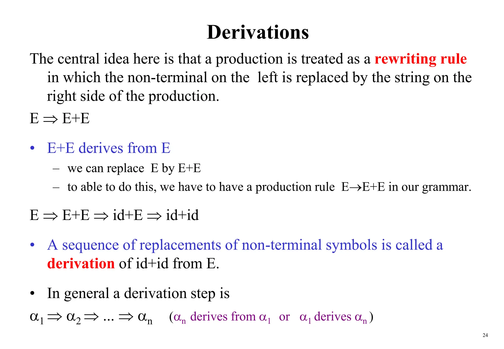 24
Derivations
The central idea here is that a production is treated as a rewriting rule
in which the non-terminal on the left is replaced by the string on the
right side of the production.
E  E+E
• E+E derives from E
– we can replace E by E+E
– to able to do this, we have to have a production rule EE+E in our grammar.
E  E+E  id+E  id+id
• A sequence of replacements of non-terminal symbols is called a
derivation of id+id from E.
• In general a derivation step is
1  2  ...  n (n derives from 1 or 1 derives n )
 