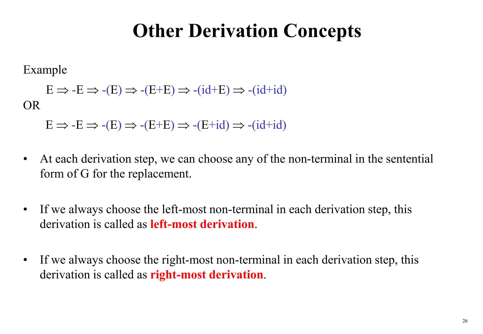 26
Other Derivation Concepts
Example
OR
• At each derivation step, we can choose any of the non-terminal in the sentential
form of G for the replacement.
• If we always choose the left-most non-terminal in each derivation step, this
derivation is called as left-most derivation.
• If we always choose the right-most non-terminal in each derivation step, this
derivation is called as right-most derivation.
E  -E  -(E)  -(E+E)  -(id+E)  -(id+id)
E  -E  -(E)  -(E+E)  -(E+id)  -(id+id)
 