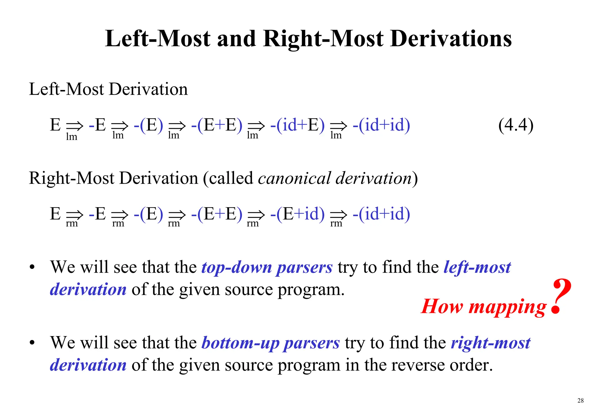 28
Left-Most and Right-Most Derivations
Left-Most Derivation
E  -E  -(E)  -(E+E)  -(id+E)  -(id+id) (4.4)
Right-Most Derivation (called canonical derivation)
E  -E  -(E)  -(E+E)  -(E+id)  -(id+id)
• We will see that the top-down parsers try to find the left-most
derivation of the given source program.
• We will see that the bottom-up parsers try to find the right-most
derivation of the given source program in the reverse order.
lm
lm
lm
lm
lm
rm
rm
rm
rm
rm
How mapping?
 