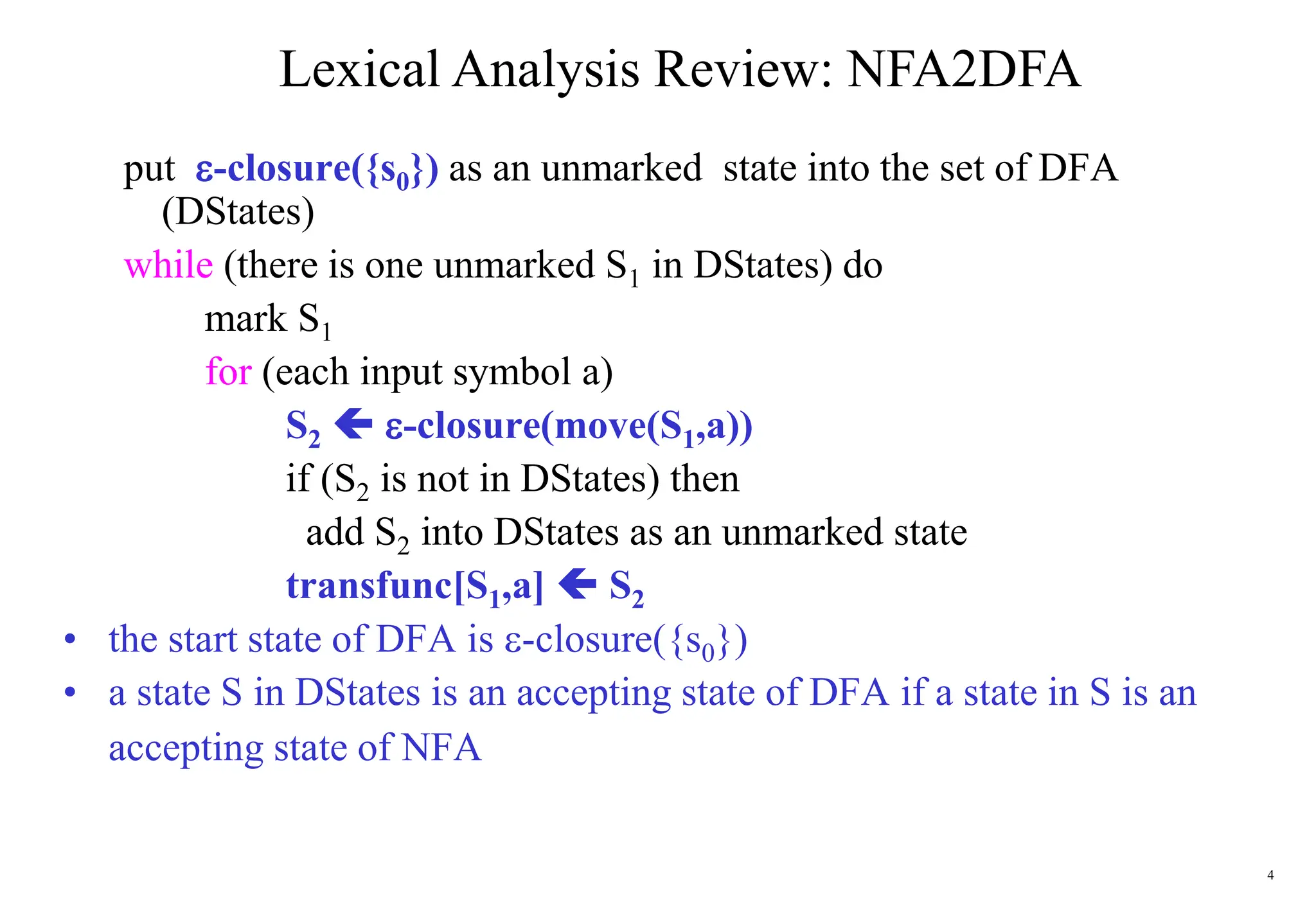 4
Lexical Analysis Review: NFA2DFA
put -closure({s0}) as an unmarked state into the set of DFA
(DStates)
while (there is one unmarked S1 in DStates) do
mark S1
for (each input symbol a)
S2  -closure(move(S1,a))
if (S2 is not in DStates) then
add S2 into DStates as an unmarked state
transfunc[S1,a]  S2
• the start state of DFA is -closure({s0})
• a state S in DStates is an accepting state of DFA if a state in S is an
accepting state of NFA
 