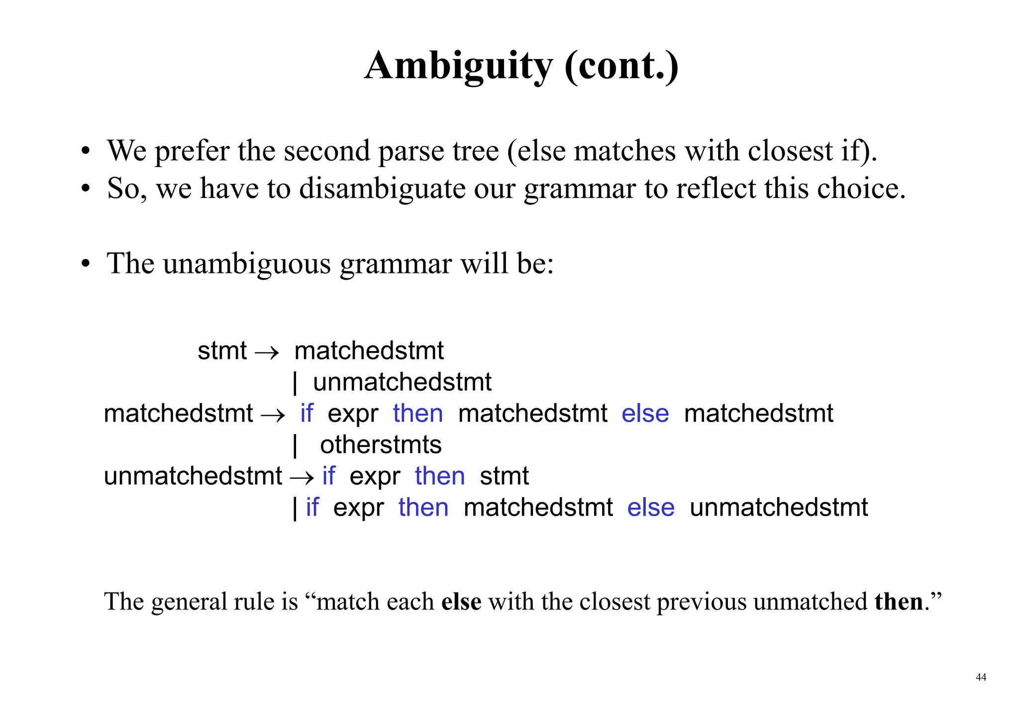 44
Ambiguity (cont.)
• We prefer the second parse tree (else matches with closest if).
• So, we have to disambiguate our grammar to reflect this choice.
• The unambiguous grammar will be:
stmt  matchedstmt
| unmatchedstmt
matchedstmt  if expr then matchedstmt else matchedstmt
| otherstmts
unmatchedstmt  if expr then stmt
| if expr then matchedstmt else unmatchedstmt
The general rule is “match each else with the closest previous unmatched then.”
 