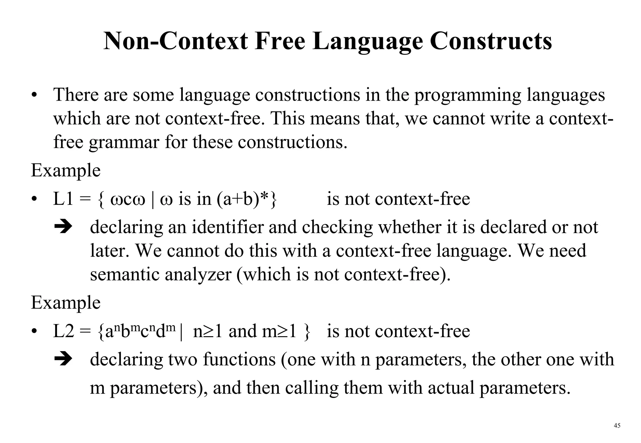 45
Non-Context Free Language Constructs
• There are some language constructions in the programming languages
which are not context-free. This means that, we cannot write a context-
free grammar for these constructions.
Example
• L1 = { c |  is in (a+b)*} is not context-free
 declaring an identifier and checking whether it is declared or not
later. We cannot do this with a context-free language. We need
semantic analyzer (which is not context-free).
Example
• L2 = {anbmcndm | n1 and m1 } is not context-free
 declaring two functions (one with n parameters, the other one with
m parameters), and then calling them with actual parameters.
 