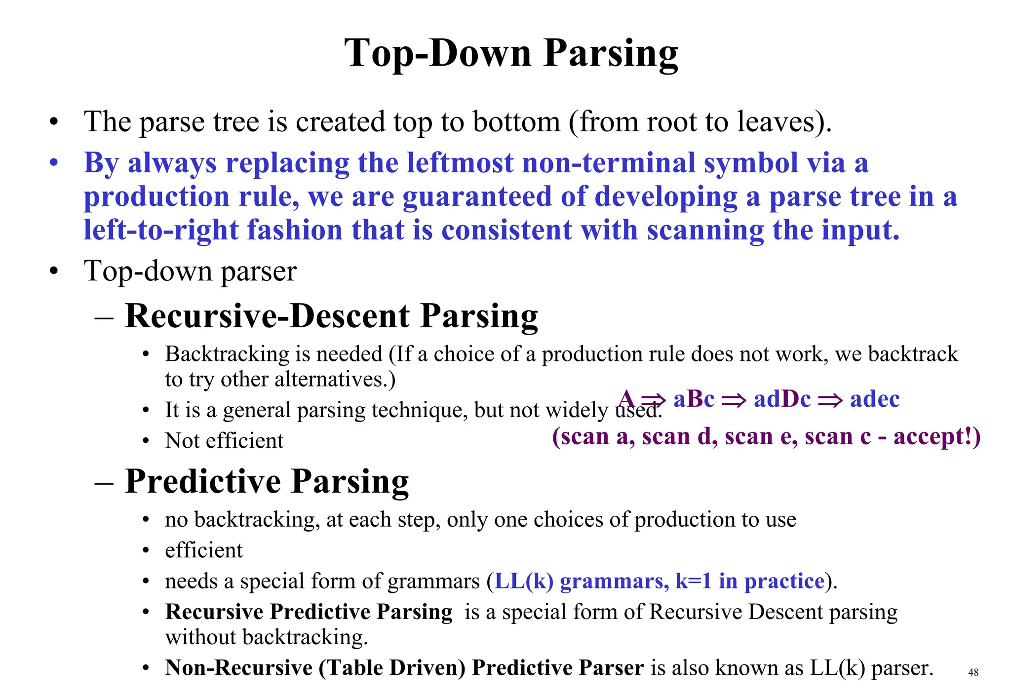 48
Top-Down Parsing
• The parse tree is created top to bottom (from root to leaves).
• By always replacing the leftmost non-terminal symbol via a
production rule, we are guaranteed of developing a parse tree in a
left-to-right fashion that is consistent with scanning the input.
• Top-down parser
– Recursive-Descent Parsing
• Backtracking is needed (If a choice of a production rule does not work, we backtrack
to try other alternatives.)
• It is a general parsing technique, but not widely used.
• Not efficient
– Predictive Parsing
• no backtracking, at each step, only one choices of production to use
• efficient
• needs a special form of grammars (LL(k) grammars, k=1 in practice).
• Recursive Predictive Parsing is a special form of Recursive Descent parsing
without backtracking.
• Non-Recursive (Table Driven) Predictive Parser is also known as LL(k) parser.
A  aBc  adDc  adec
(scan a, scan d, scan e, scan c - accept!)
 