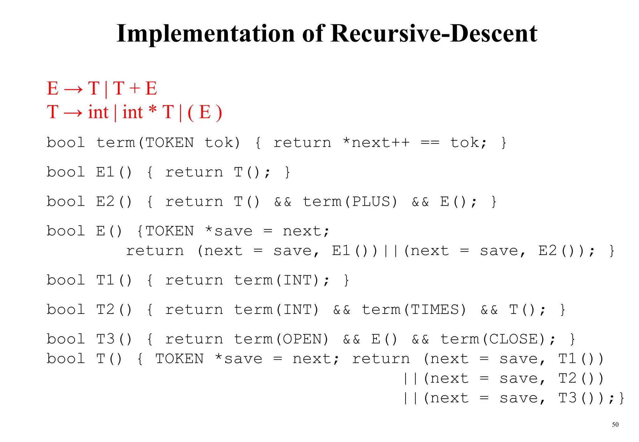50
Implementation of Recursive-Descent
E → T | T + E
T → int | int * T | ( E )
bool term(TOKEN tok) { return *next++ == tok; }
bool E1() { return T(); }
bool E2() { return T() && term(PLUS) && E(); }
bool E() {TOKEN *save = next;
return (next = save, E1())||(next = save, E2()); }
bool T1() { return term(INT); }
bool T2() { return term(INT) && term(TIMES) && T(); }
bool T3() { return term(OPEN) && E() && term(CLOSE); }
bool T() { TOKEN *save = next; return (next = save, T1())
||(next = save, T2())
||(next = save, T3());}
 