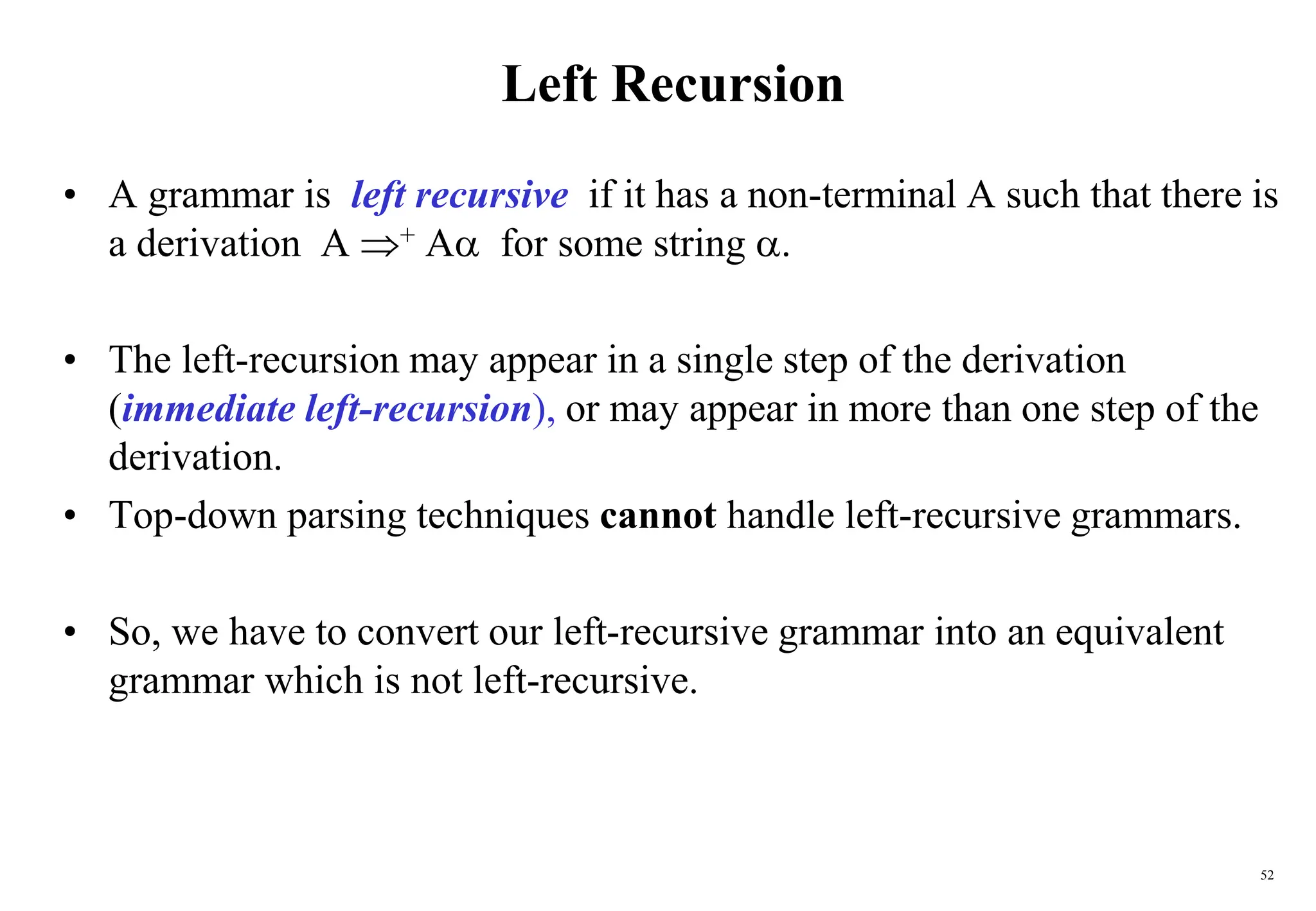 52
Left Recursion
• A grammar is left recursive if it has a non-terminal A such that there is
a derivation A + A for some string .
• The left-recursion may appear in a single step of the derivation
(immediate left-recursion), or may appear in more than one step of the
derivation.
• Top-down parsing techniques cannot handle left-recursive grammars.
• So, we have to convert our left-recursive grammar into an equivalent
grammar which is not left-recursive.
 