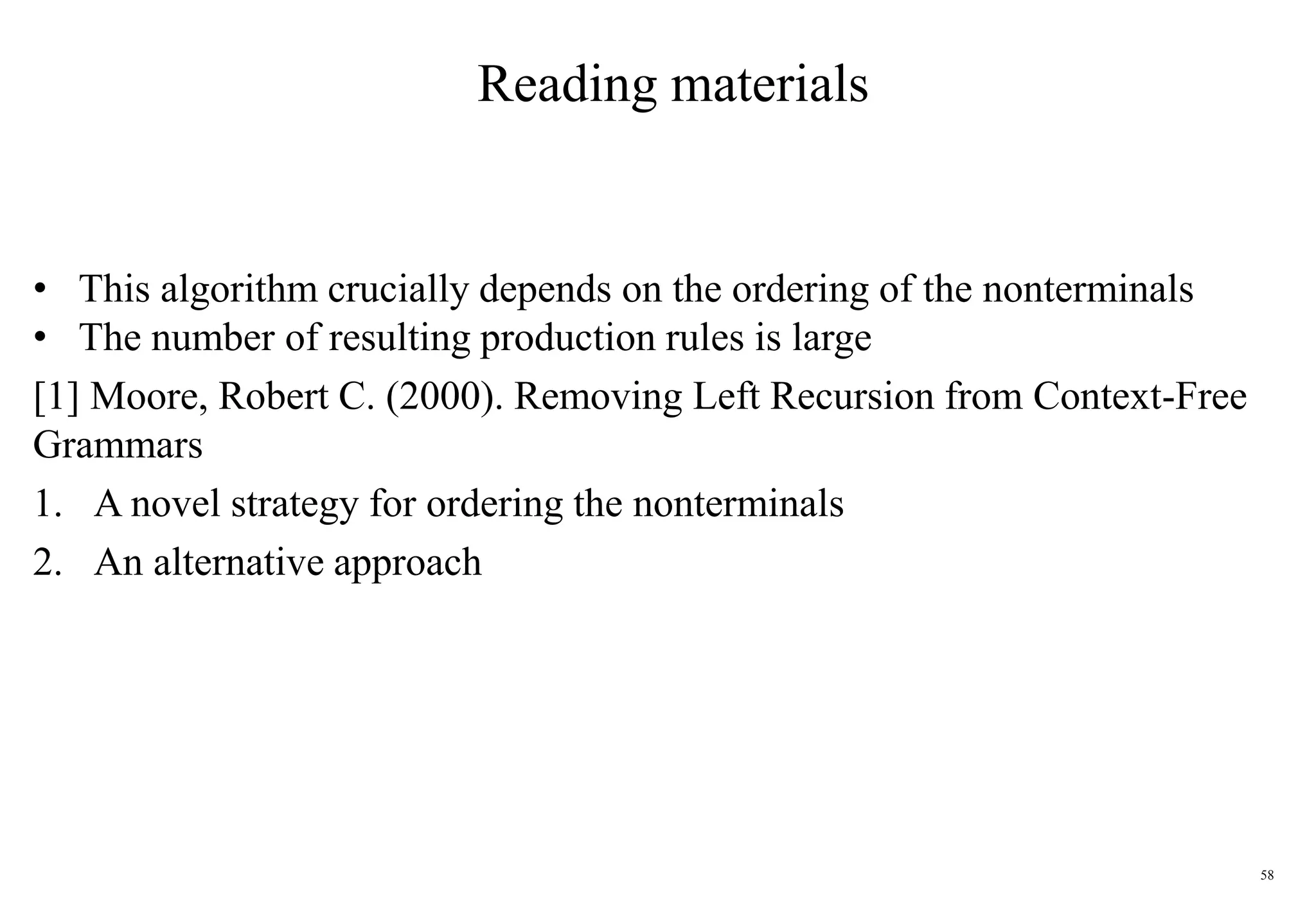 58
Reading materials
• This algorithm crucially depends on the ordering of the nonterminals
• The number of resulting production rules is large
[1] Moore, Robert C. (2000). Removing Left Recursion from Context-Free
Grammars
1. A novel strategy for ordering the nonterminals
2. An alternative approach
 