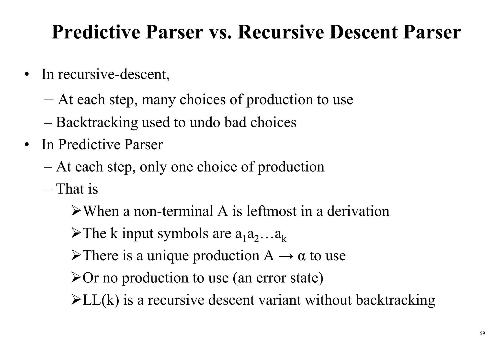 59
Predictive Parser vs. Recursive Descent Parser
• In recursive-descent,
– At each step, many choices of production to use
– Backtracking used to undo bad choices
• In Predictive Parser
– At each step, only one choice of production
– That is
When a non-terminal A is leftmost in a derivation
The k input symbols are a1a2…ak
There is a unique production A → α to use
Or no production to use (an error state)
LL(k) is a recursive descent variant without backtracking
 