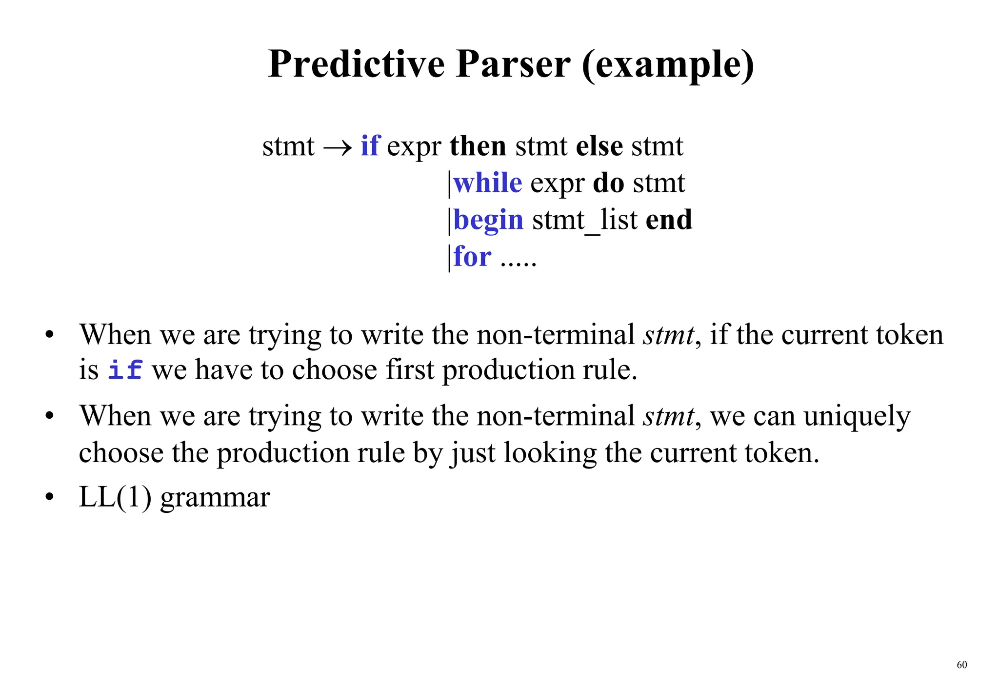 60
Predictive Parser (example)
• When we are trying to write the non-terminal stmt, if the current token
is if we have to choose first production rule.
• When we are trying to write the non-terminal stmt, we can uniquely
choose the production rule by just looking the current token.
• LL(1) grammar
stmt  if expr then stmt else stmt
|while expr do stmt
|begin stmt_list end
|for .....
 