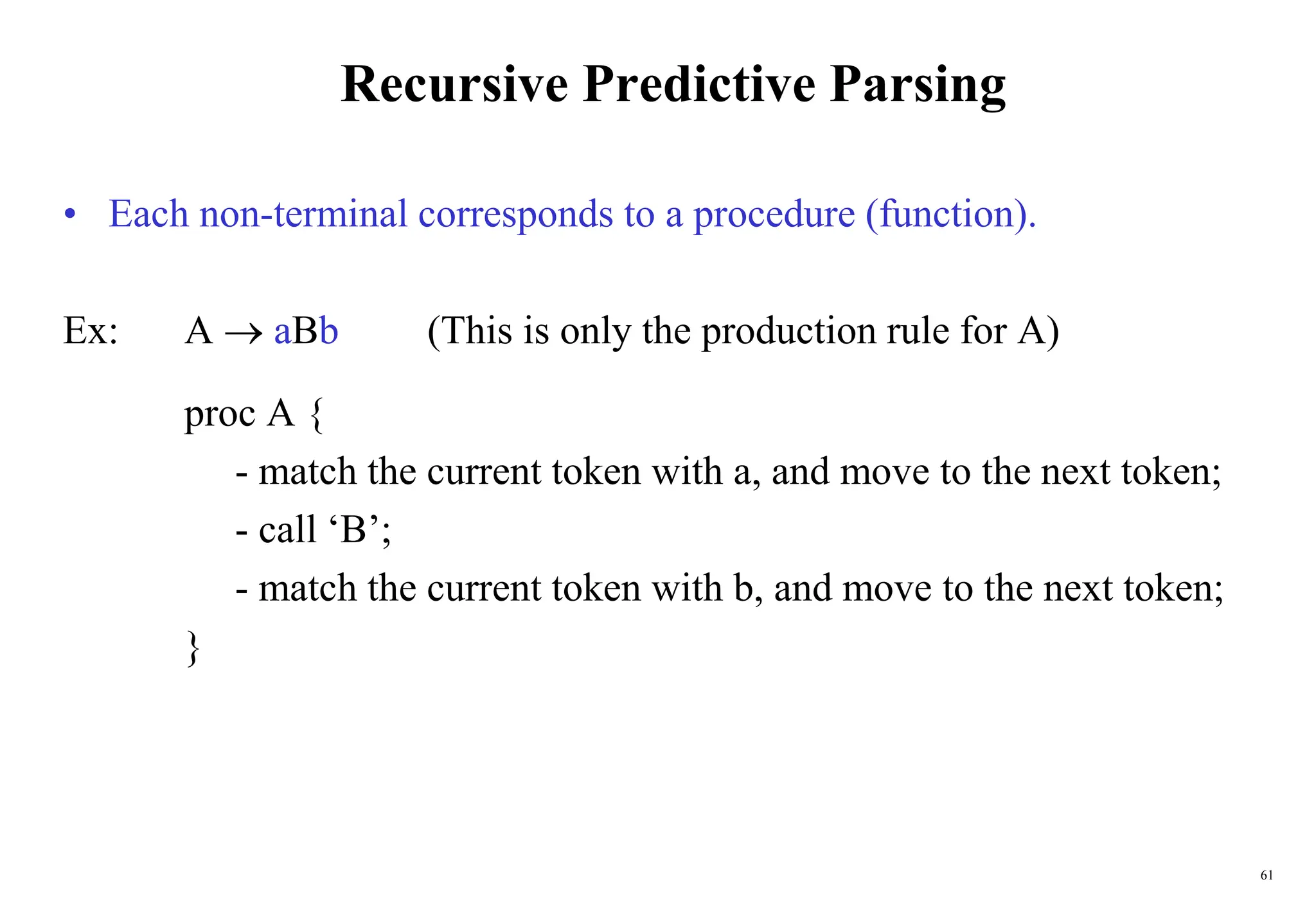 61
Recursive Predictive Parsing
• Each non-terminal corresponds to a procedure (function).
Ex: A  aBb (This is only the production rule for A)
proc A {
- match the current token with a, and move to the next token;
- call ‘B’;
- match the current token with b, and move to the next token;
}
 