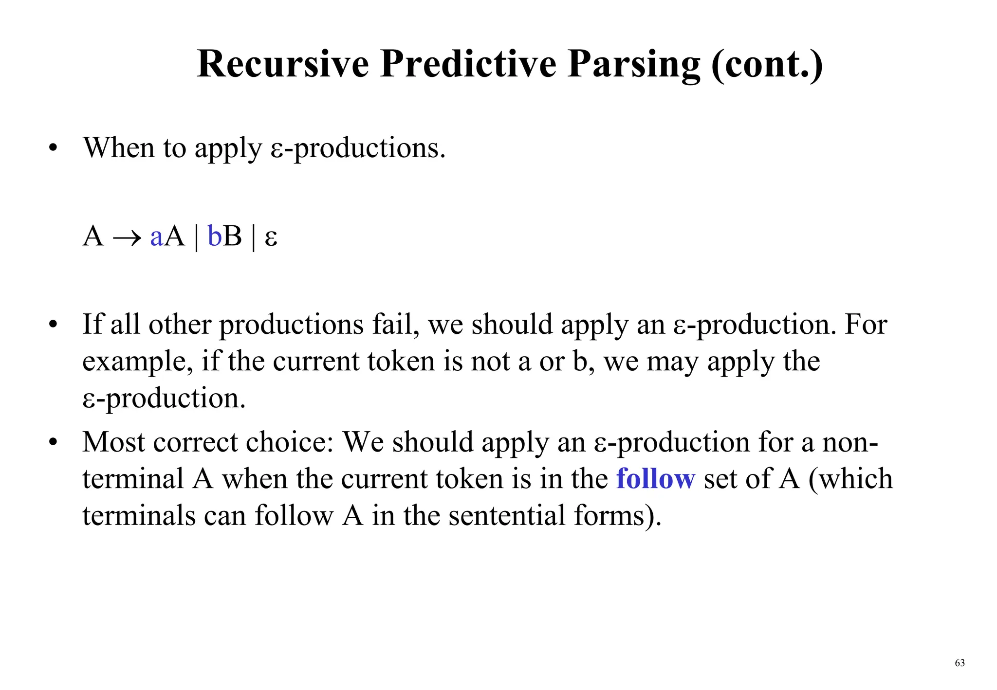 63
Recursive Predictive Parsing (cont.)
• When to apply -productions.
A  aA | bB | 
• If all other productions fail, we should apply an -production. For
example, if the current token is not a or b, we may apply the
-production.
• Most correct choice: We should apply an -production for a non-
terminal A when the current token is in the follow set of A (which
terminals can follow A in the sentential forms).
 