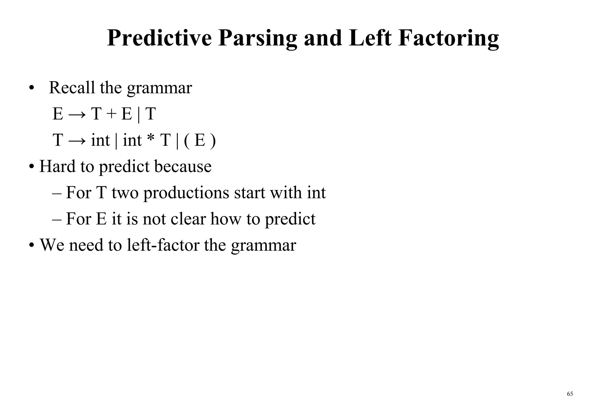 65
Predictive Parsing and Left Factoring
• Recall the grammar
E → T + E | T
T → int | int * T | ( E )
• Hard to predict because
– For T two productions start with int
– For E it is not clear how to predict
• We need to left-factor the grammar
 