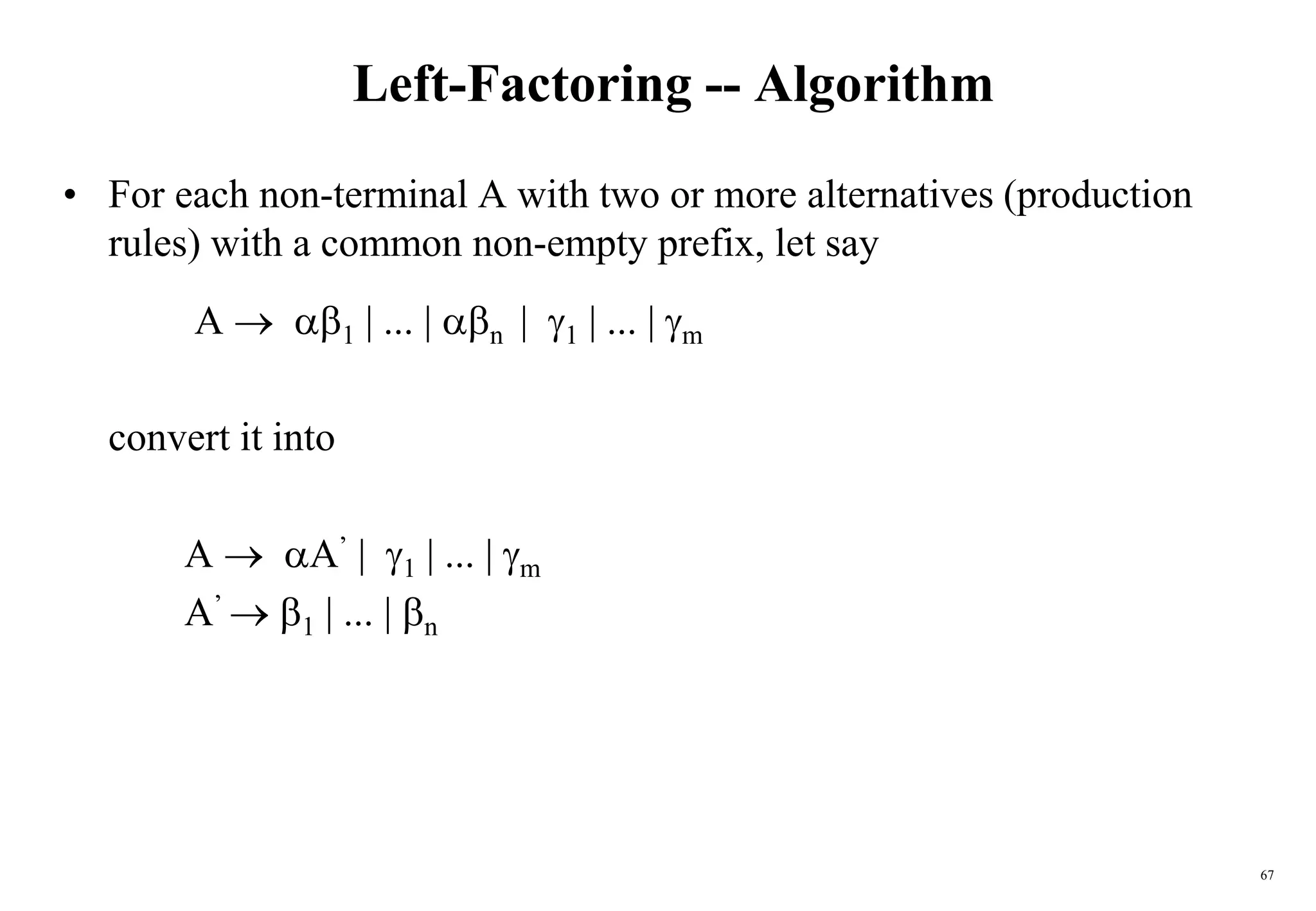 67
Left-Factoring -- Algorithm
• For each non-terminal A with two or more alternatives (production
rules) with a common non-empty prefix, let say
A  1 | ... | n | 1 | ... | m
convert it into
A  A’ | 1 | ... | m
A’  1 | ... | n
 