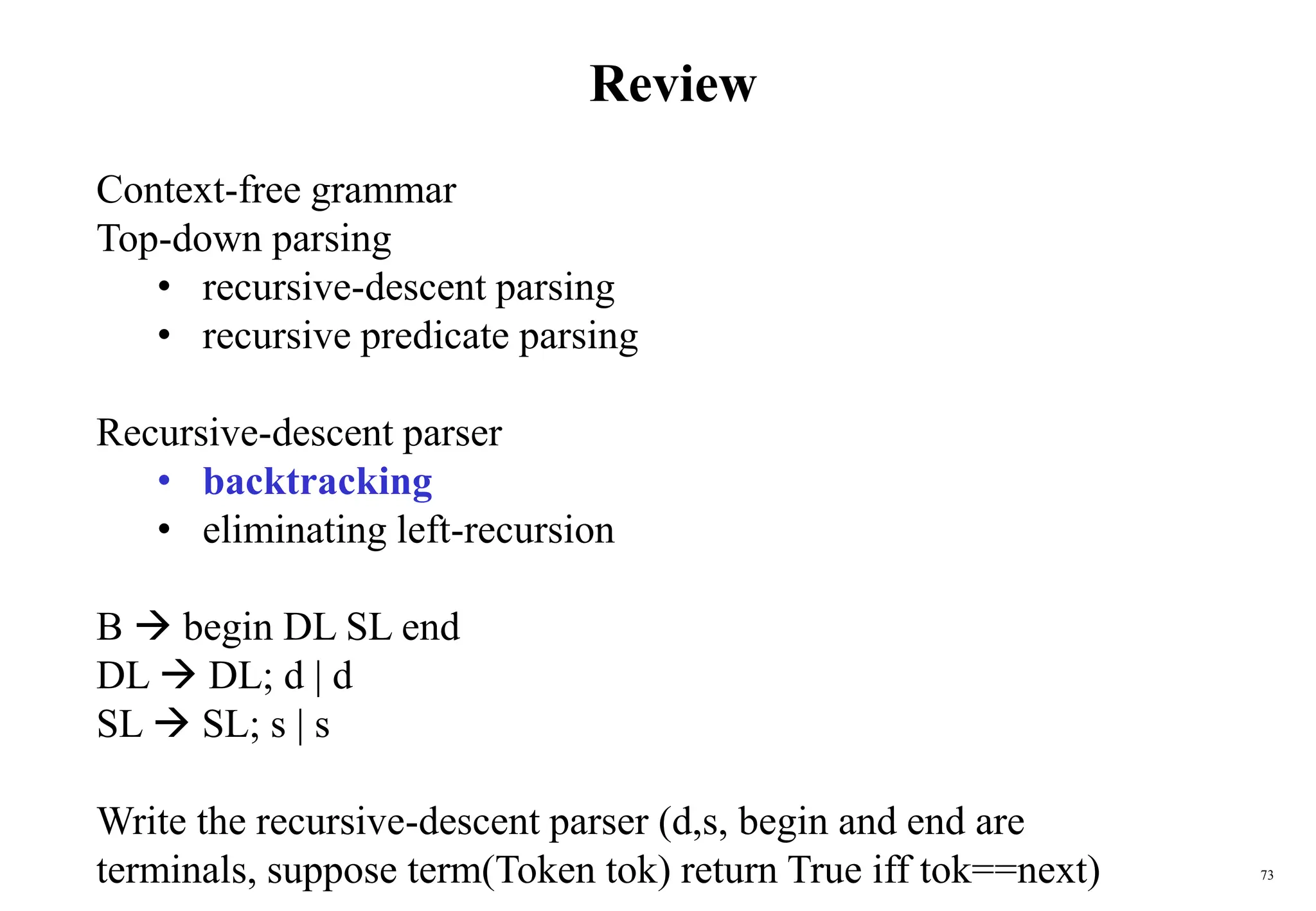 73
Review
Context-free grammar
Top-down parsing
• recursive-descent parsing
• recursive predicate parsing
Recursive-descent parser
• backtracking
• eliminating left-recursion
B  begin DL SL end
DL  DL; d | d
SL  SL; s | s
Write the recursive-descent parser (d,s, begin and end are
terminals, suppose term(Token tok) return True iff tok==next)
 