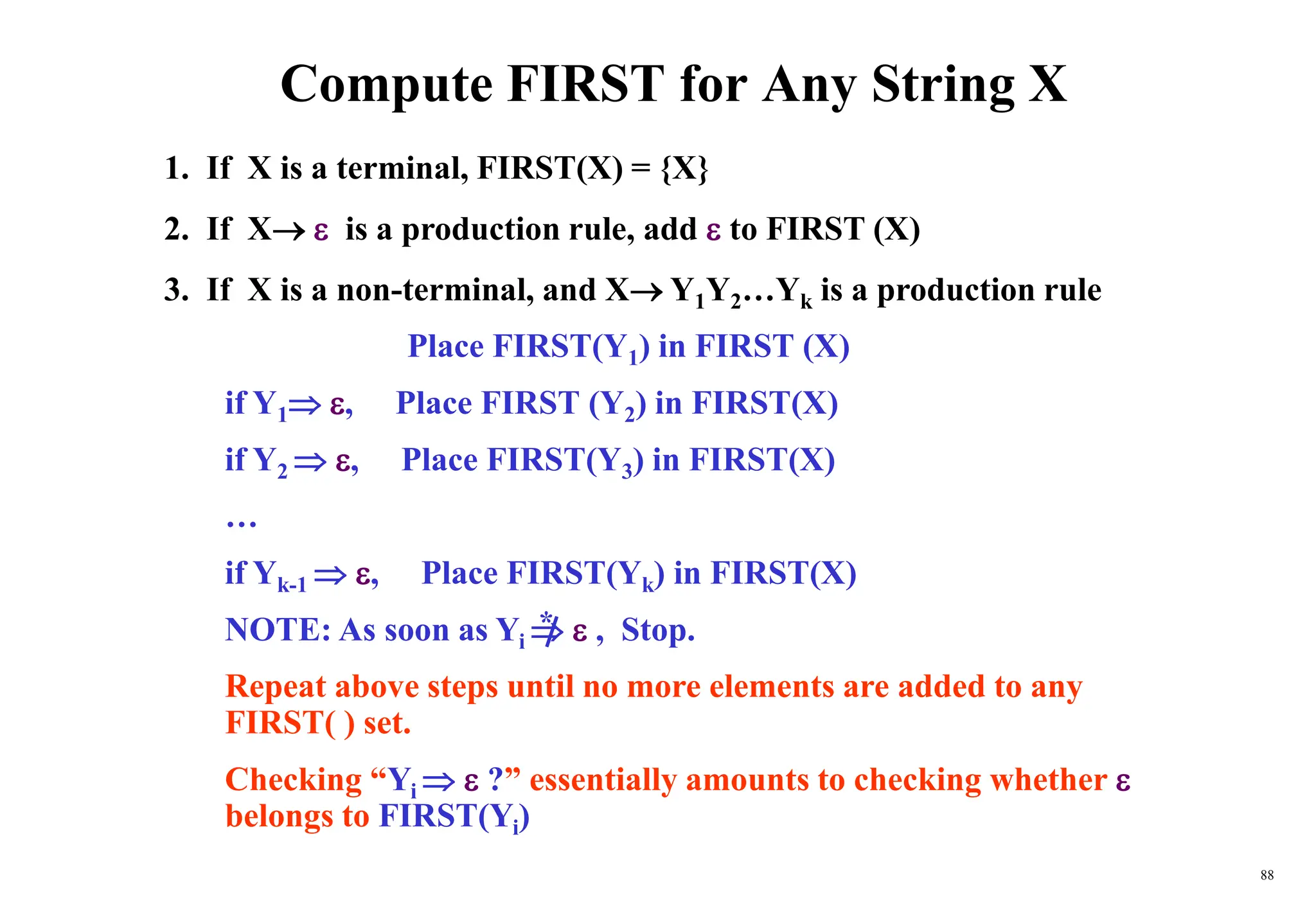 88
Compute FIRST for Any String X
1. If X is a terminal, FIRST(X) = {X}
2. If X  is a production rule, add  to FIRST (X)
3. If X is a non-terminal, and X Y1Y2…Yk is a production rule
Place FIRST(Y1) in FIRST (X)
if Y1 , Place FIRST (Y2) in FIRST(X)
if Y2  , Place FIRST(Y3) in FIRST(X)
…
if Yk-1  , Place FIRST(Yk) in FIRST(X)
NOTE: As soon as Yi   , Stop.
Repeat above steps until no more elements are added to any
FIRST( ) set.
Checking “Yi   ?” essentially amounts to checking whether 
belongs to FIRST(Yi)
*
 